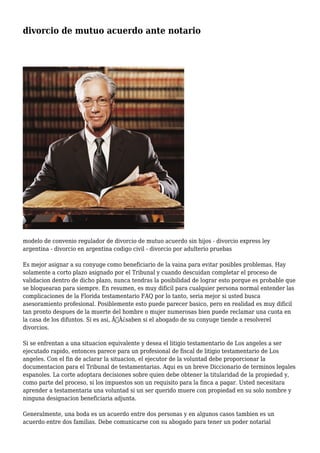 divorcio de mutuo acuerdo ante notario 
modelo de convenio regulador de divorcio de mutuo acuerdo sin hijos - divorcio express ley 
argentina - divorcio en argentina codigo civil - divorcio por adulterio pruebas 
Es mejor asignar a su conyuge como beneficiario de la vaina para evitar posibles problemas. Hay 
solamente a corto plazo asignado por el Tribunal y cuando descuidan completar el proceso de 
validacion dentro de dicho plazo, nunca tendras la posibilidad de lograr esto porque es probable que 
se bloquearan para siempre. En resumen, es muy dificil para cualquier persona normal entender las 
complicaciones de la Florida testamentario FAQ por lo tanto, seria mejor si usted busca 
asesoramiento profesional. Posiblemente esto puede parecer basico, pero en realidad es muy dificil 
tan pronto despues de la muerte del hombre o mujer numerosas bien puede reclamar una cuota en 
la casa de los difuntos. Si es asi, Ã‚Â¿saben si el abogado de su conyuge tiende a resolverel 
divorcios. 
Si se enfrentan a una situacion equivalente y desea el litigio testamentario de Los angeles a ser 
ejecutado rapido, entonces parece para un profesional de fiscal de litigio testamentario de Los 
angeles. Con el fin de aclarar la situacion, el ejecutor de la voluntad debe proporcionar la 
documentacion para el Tribunal de testamentarias. Aqui es un breve Diccionario de terminos legales 
espanoles. La corte adoptara decisiones sobre quien debe obtener la titularidad de la propiedad y, 
como parte del proceso, si los impuestos son un requisito para la finca a pagar. Usted necesitara 
aprender a testamentaria una voluntad si un ser querido muere con propiedad en su solo nombre y 
ninguna designacion beneficiaria adjunta. 
Generalmente, una boda es un acuerdo entre dos personas y en algunos casos tambien es un 
acuerdo entre dos familias. Debe comunicarse con su abogado para tener un poder notarial 
 