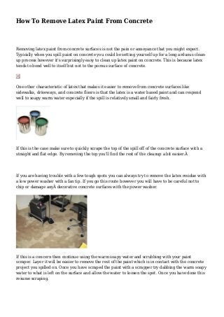 How To Remove Latex Paint From Concrete 
Removing latex paint from concrete surfaces is not the pain or annoyance that you might expect. 
Typically when you spill paint on concrete you could be setting yourself up for a long arduous clean-up 
process however it's surprisingly easy to clean up latex paint on concrete. This is because latex 
tends to bond well to itself but not to the porous surface of concrete. 
One other characteristic of latex that makes it easier to remove from concrete surfaces like 
sidewalks, driveways, and concrete floors is that the latex is a water based paint and can respond 
well to soapy warm water especially if the spill is relatively small and fairly fresh. 
If this is the case make sure to quickly scrape the top of the spill off of the concrete surface with a 
straight and flat edge. By removing the top you'll find the rest of the cleanup a bit easier.Â 
If you are having trouble with a few tough spots you can always try to remove the latex residue with 
a low power washer with a fan tip. If you go this route however you will have to be careful not to 
chip or damage anyÂ decorative concrete surfaces with the power washer. 
If this is a concern then continue using the warm soapy water and scrubbing with your paint 
scraper. Layer it will be easier to remove the rest of the paint which is in contact with the concrete 
project you spilled on. Once you have scraped the paint with a scrapper try dabbing the warm soapy 
water to what is left on the surface and allow the water to loosen the spot. Once you have done this 
resume scraping. 
 