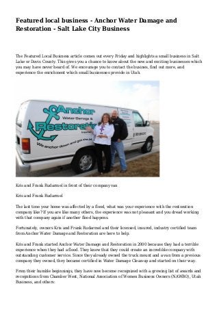 Featured local business - Anchor Water Damage and 
Restoration - Salt Lake City Business 
The Featured Local Business article comes out every Friday and highlights a small business in Salt 
Lake or Davis County. This gives you a chance to know about the new and exciting businesses which 
you may have never heard of. We encourage you to contact the busines, find out more, and 
experience the enrichment which small businesses provide in Utah. 
Kris and Frank Rudarmel in front of their company van 
Kris and Frank Rudarmel 
The last time your home was affected by a flood, what was your experience with the restoration 
company like? If you are like many others, the experience was not pleasant and you dread working 
with that company again if another flood happens. 
Fortunately, owners Kris and Frank Rudarmel and their licensed, insured, industry certified team 
from Anchor Water Damage and Restoration are here to help. 
Kris and Frank started Anchor Water Damage and Restoration in 2000 because they had a terrible 
experience when they had a flood. They knew that they could create an incredible company with 
outstanding customer service. Since they already owned the truck mount and a van from a previous 
company they owned, they became certified in Water Damage Clean-up and started on their way. 
From their humble beginnings, they have now become recognized with a growing list of awards and 
recognitions from Chamber West, National Association of Women Business Owners (NAWBO), Utah 
Business, and others: 
 