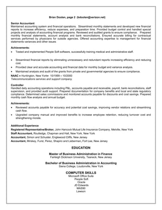 Brian Doolan, page 2 (bdoolan@verizon.net)
Senior Accountant
Maintained accounting system and financial operations. Streamlined monthly statements and developed new financial
reports to increase efficiency, reduce expenses, and preparation time. Provided budget control and handled special
projects and analysis of accounting financial programs. Reviewed and audited grants to ensure compliance. Prepared
monthly financial statements, account analysis and bank reconciliations. Ensured accurate billing for contractual
services performed by physicians for outside agencies. Offered accounting expertise to management for financial
statements variances and other issues
Achievements:
• Tested and implemented People Soft software, successfully training medical and administrative staff.
• Streamlined financial reports by eliminating unnecessary and redundant reports increasing efficiency and reducing
cost.
• Provided clear and accurate accounting and financial data for monthly budget and variance analysis.
• Maintained analysis and audit of the grants from private and governmental agencies to ensure compliance.
NAAC • Huntington, New York• 10/1999 – 10/2000
Telecommunications services and support company.
Controller
Handled daily accounting operations including P&L, accounts payable and receivable, payroll, bank reconciliations, staff
supervision, and provided audit support. Prepared documentation for company benefits and local and state regulatory
compliance. Determined sales commissions and monitored accounts payable for discounts and cost savings. Prepared
monthly cash flow analysis and annual budget.
Achievements:
• Reviewed accounts payable for accuracy and potential cost savings, improving vendor relations and streamlining
cash flow.
• Upgraded company manual and improved benefits to increase employee retention, reducing turnover cost and
strengthening morale.
Additional Experience
Registered Representative/Broker, John Hancock Mutual Life Insurance Company, Melville, New York
Staff Accountant, Routledge, Chapman and Hall, New York, New York
Accountant, Simon and Schuster, Englewood Cliffs, New Jersey
Accountant, Mirskey, Furst, Perez, Shapiro and Lieberman, Fort Lee, New Jersey
EDUCATION
Master of Business Administration in Finance
Fairleigh Dickinson University, Teaneck, New Jersey
Bachelor of Business Administration in Accounting
Siena College, Loudonville, New York
COMPUTER SKILLS
Microsoft Office Suite
People Soft
Oracle
JD Edwards
MAS90
Lawson
Resume
 