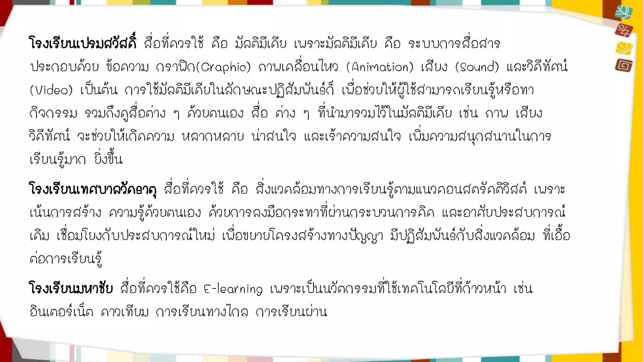 โรงเรียนเปรมสวัสดิ์ สื่อที่ควรใช้ คือ มัลติมีเดีย เพราะมัลติมีเดีย คือ ระบบการสื่อสาร 
ประกอบด้วย ข้อความ กราฟิก(Graphic) ภาพเคลื่อนไหว (Animation) เสียง (Sound) และวิดีทัศน์ 
(Video) เป็นต้น การใช้มัลติมีเดียในลักษณะปฏิสัมพันธ์ก็ เพื่อช่วยให้ผู้ใช้สามารถเรียนรู้หรือทา 
กิจกรรม รวมถึงดูสื่อต่าง ๆ ด้วยตนเอง สื่อ ต่าง ๆ ที่นามารวมไว้ในมัลติมีเดีย เช่น ภาพ เสียง 
วิดีทัศน์ จะช่วยให้เกิดความ หลากหลาย น่าสนใจ และเร้าความสนใจ เพิ่มความสนุกสนานในการ 
เรียนรู้มาก ยิ่งขึ้น 
โรงเรียนเทศบาลวัดธาตุ สื่อที่ควรใช้ คือ สิ่งแวดล้อมทางการเรียนรู้ตามแนวคอนสตรัคติวิสต์ เพราะ 
เน้นการสร้าง ความรู้ด้วยตนเอง ด้วยการลงมือกระทาที่ผ่านกระบวนการคิด และอาศัยประสบการณ์ 
เดิม เชื่อมโยงกับประสบการณ์ใหม่ เพื่อขยายโครงสร้างทางปัญญา มีปฏิสัมพันธ์กับสิ่งแวดล้อม ที่เอื้อ 
ต่อการเรียนรู้ 
โรงเรียนมหาชัย สื่อที่ควรใช้คือ E-learning เพราะเป็นนวัตกรรมที่ใช้เทคโนโลยีที่ก้าวหน้า เช่น 
อินเตอร์เน็ต ดาวเทียม การเรียนทางไกล การเรียนผ่าน 
 