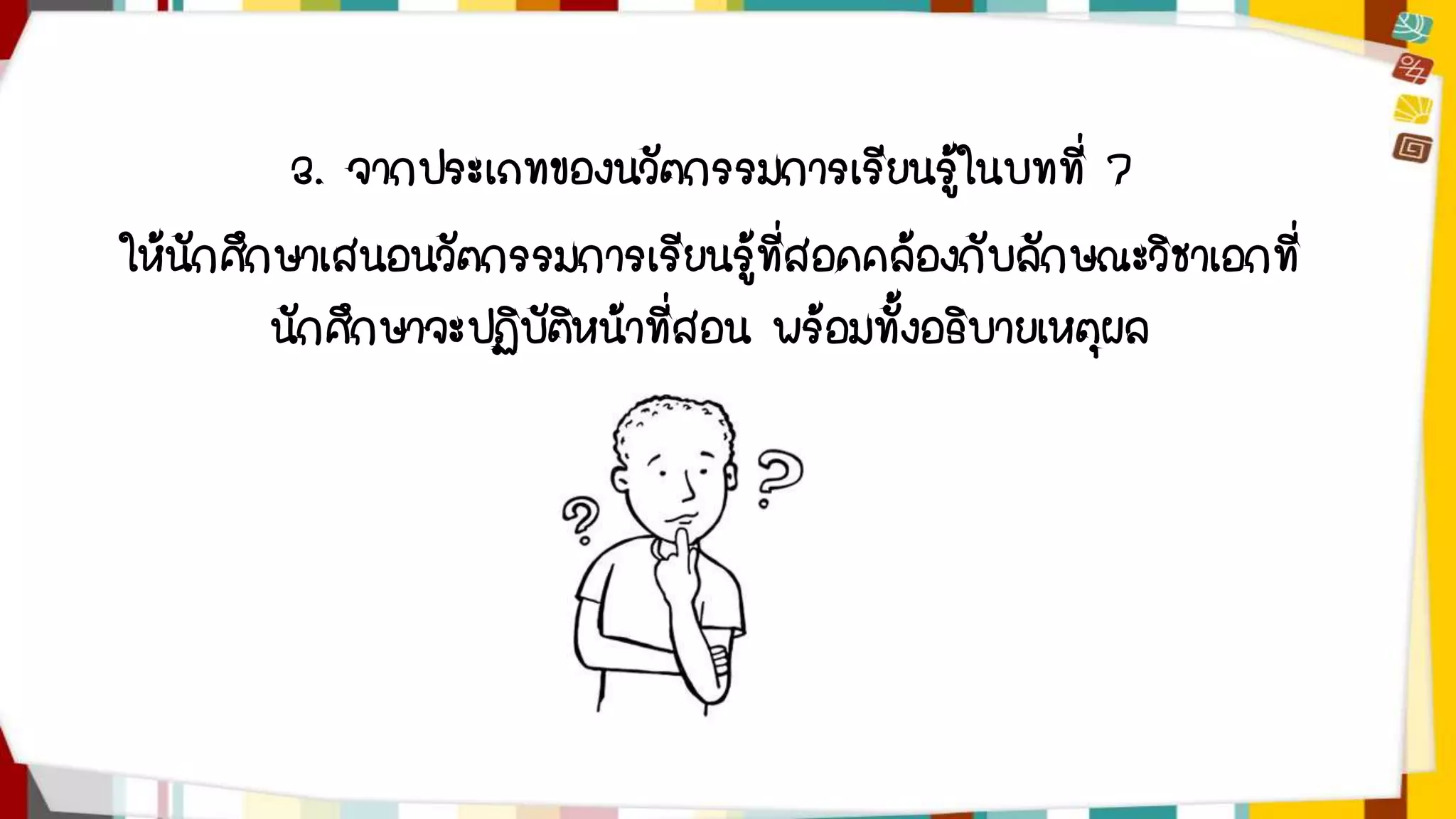 3. จากประเภทของนวัตกรรมการเรียนรู้ในบทที่ 7 
ให้นักศึกษาเสนอนวัตกรรมการเรียนรู้ที่สอดคล้องกับลักษณะวิชาเอกที่ 
นักศึกษาจะปฏิบัติหน้าที่สอน พร้อมทั้งอธิบายเหตุผล 
 