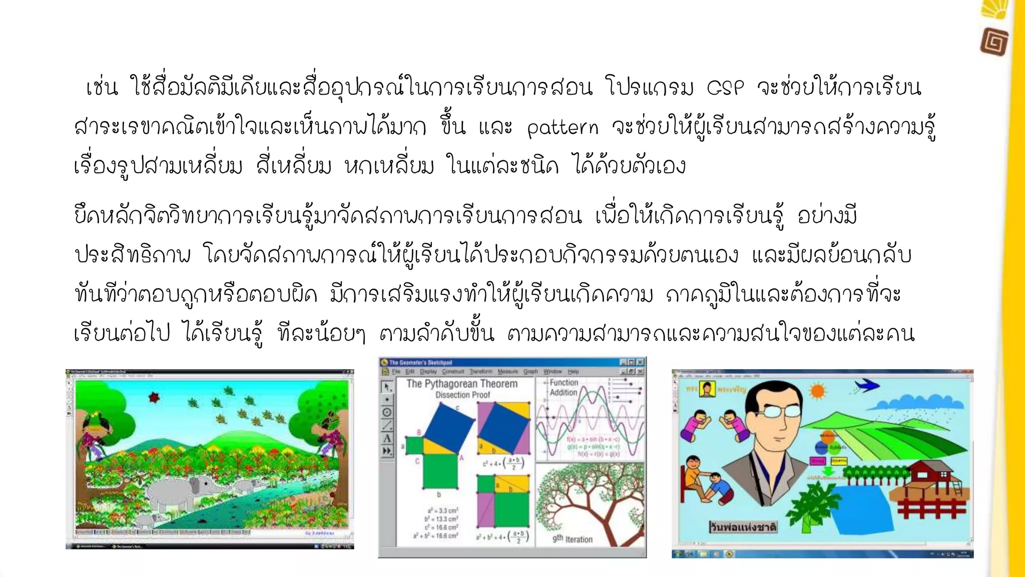 เช่น ใช้สื่อมัลติมีเดียและสื่ออุปกรณ์ในการเรียนการสอน โปรแกรม GSP จะช่วยให้การเรียน 
สาระเรขาคณิตเข้าใจและเห็นภาพได้มาก ขึ้น และ pattern จะช่วยให้ผู้เรียนสามารถสร้างความรู้ 
เรื่องรูปสามเหลี่ยม สี่เหลี่ยม หกเหลี่ยม ในแต่ละชนิด ได้ด้วยตัวเอง 
ยึดหลักจิตวิทยาการเรียนรู้มาจัดสภาพการเรียนการสอน เพื่อให้เกิดการเรียนรู้ อย่างมี 
ประสิทธิภาพ โดยจัดสภาพการณ์ให้ผู้เรียนได้ประกอบกิจกรรมด้วยตนเอง และมีผลย้อนกลับ 
ทันทีว่าตอบถูกหรือตอบผิด มีการเสริมแรงทาให้ผู้เรียนเกิดความ ภาคภูมิในและต้องการที่จะ 
เรียนต่อไป ได้เรียนรู้ ทีละน้อยๆ ตามลาดับขั้น ตามความสามารถและความสนใจของแต่ละคน 
 
