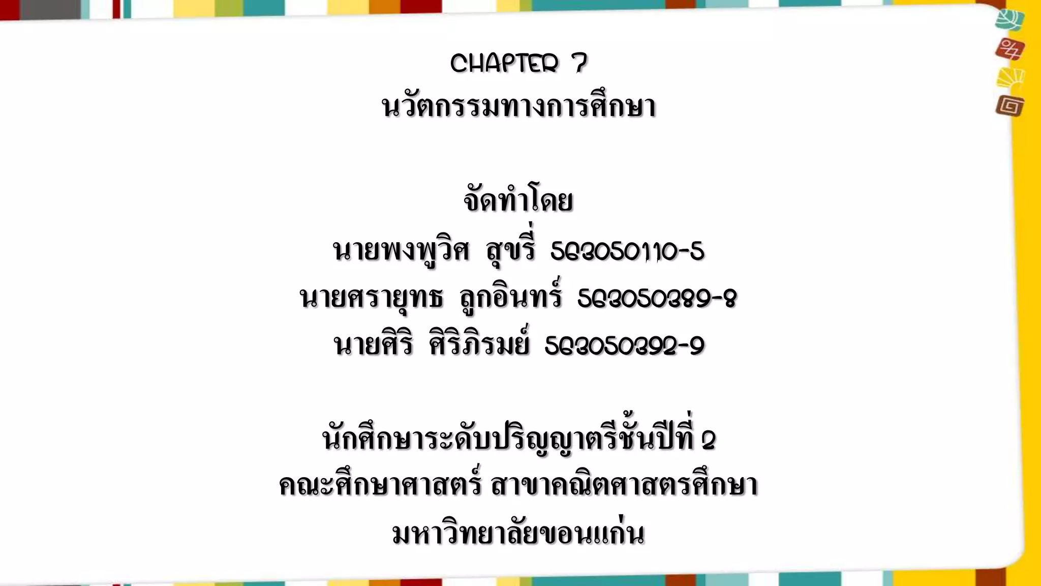 CHAPTER 7 
นวัตกรรมทางการศึกษา 
จัดทาโดย 
นายพงพูวิศ สุขรี่ 563050110-5 
นายศรายุทธ ลูกอินทร์ 563050389-8 
นายศิริ ศิริภิรมย์ 563050392-9 
นักศึกษาระดับปริญญาตรีชั้นปีที่2 
คณะศึกษาศาสตร์ สาขาคณิตศาสตรศึกษา 
มหาวิทยาลัยขอนแก่น 
