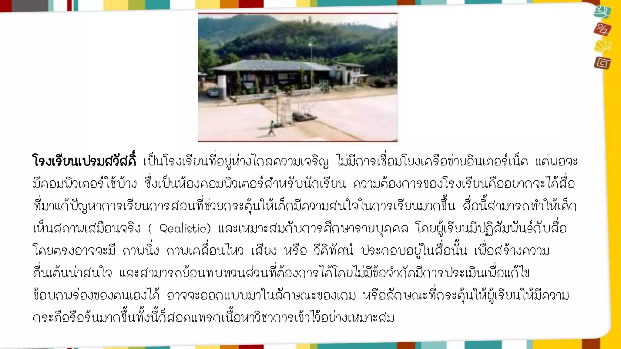 โรงเรียนเปรมสวัสดิ์ เป็นโรงเรียนที่อยู่ห่างไกลความเจริญ ไม่มีการเชื่อมโยงเครือข่ายอินเตอร์เน็ต แต่พอจะ 
มีคอมพิวเตอร์ใช้บ้าง ซึ่งเป็นห้องคอมพิวเตอร์สาหรับนักเรียน ความต้องการของโรงเรียนคืออยากจะได้สื่อ 
ที่มาแก้ปัญหาการเรียนการสอนที่ช่วยกระตุ้นให้เด็กมีความสนใจในการเรียนมากขึ้น สื่อนี้สามารถทาให้เด็ก 
เห็นสภาพเสมือนจริง ( Realistic) และเหมาะสมกับการศึกษารายบุคคล โดยผู้เรียนมีปฏิสัมพันธ์กับสื่อ 
โดยตรงอาจจะมี ภาพนิ่ง ภาพเคลื่อนไหว เสียง หรือ วีดิทัศน์ ประกอบอยู่ในสื่อนั้น เพื่อสร้างความ 
ตื่นเต้นน่าสนใจ และสามารถย้อนทบทวนส่วนที่ต้องการได้โดยไม่มีข้อจากัดมีการประเมินเพื่อแก้ไข 
ข้อบกพร่องของตนเองได้ อาจจะออกแบบมาในลักษณะของเกม หรือลักษณะที่กระตุ้นให้ผู้เรียนให้มีความ 
กระตือรือร้นมากขึ้นทั้งนี้ก็สอดแทรกเนื้อหาวิชาการเข้าไว้อย่างเหมาะสม 
 