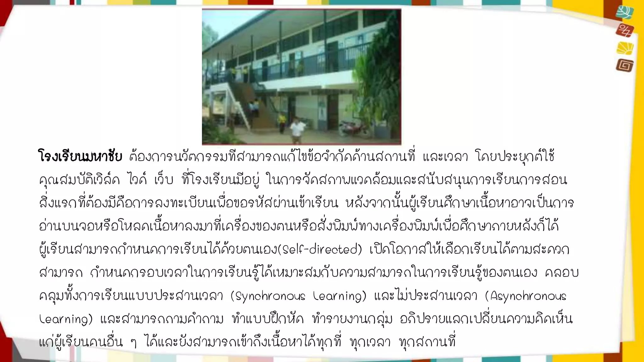 โรงเรียนมหาชัย ต้องการนวัตกรรมที่สามารถแก้ไขข้อจากัดด้านสถานที่ และเวลา โดยประยุกต์ใช้ 
คุณสมบัติเวิล์ด ไวด์ เว็บ ที่โรงเรียนมีอยู่ ในการจัดสภาพแวดล้อมและสนับสนุนการเรียนการสอน 
สิ่งแรกที่ต้องมีคือการลงทะเบียนเพื่อขอรหัสผ่านเข้าเรียน หลังจากนั้นผู้เรียนศึกษาเนื้อหาอาจเป็นการ 
อ่านบนจอหรือโหลดเนื้อหาลงมาที่เครื่องของตนหรือสั่งพิมพ์ทางเครื่องพิมพ์เพื่อศึกษาภายหลังก็ได้ 
ผู้เรียนสามารถกาหนดการเรียนได้ด้วยตนเอง(Self-directed) เปิดโอกาสให้เลือกเรียนได้ตามสะดวก 
สามารถ กาหนดกรอบเวลาในการเรียนรู้ได้เหมาะสมกับความสามารถในการเรียนรู้ของตนเอง คลอบ 
คลุมทั้งการเรียนแบบประสานเวลา (Synchronous Learning) และไม่ประสานเวลา (Asynchronous 
Learning) และสามารถถามคาถาม ทาแบบฝึกหัด ทารายงานกลุ่ม อภิปรายแลกเปลี่ยนความคิดเห็น 
แก่ผู้เรียนคนอื่น ๆ ได้และยังสามารถเข้าถึงเนื้อหาได้ทุกที่ ทุกเวลา ทุกสถานที่ 
 