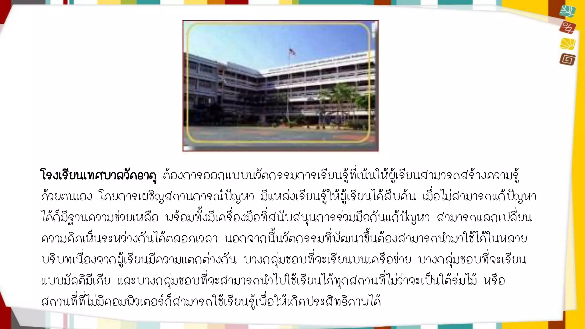 โรงเรียนเทศบาลวัดธาตุ ต้องการออกแบบนวัตกรรมการเรียนรู้ที่เน้นให้ผู้เรียนสามารถสร้างความรู้ 
ด้วยตนเอง โดยการเผชิญสถานการณ์ปัญหา มีแหล่งเรียนรู้ให้ผู้เรียนได้สืบค้น เมื่อไม่สามารถแก้ปัญหา 
ได้ก็มีฐานความช่วยเหลือ พร้อมทั้งมีเครื่องมือที่สนับสนุนการร่วมมือกันแก้ปัญหา สามารถแลกเปลี่ยน 
ความคิดเห็นระหว่างกันได้ตลอดเวลา นอกจากนี้นวัตกรรมที่พัฒนาขึ้นต้องสามารถนามาใช้ได้ในหลาย 
บริบทเนื่องจากผู้เรียนมีความแตกต่างกัน บางกลุ่มชอบที่จะเรียนบนเครือข่าย บางกลุ่มชอบที่จะเรียน 
แบบมัลติมีเดีย และบางกลุ่มชอบที่จะสามารถนาไปใช้เรียนได้ทุกสถานที่ไม่ว่าจะเป็นใต้ร่มไม้ หรือ 
สถานที่ที่ไม่มีคอมพิวเตอร์ก็สามารถใช้เรียนรู้เพื่อให้เกิดประสิทธิภาพได้ 
 