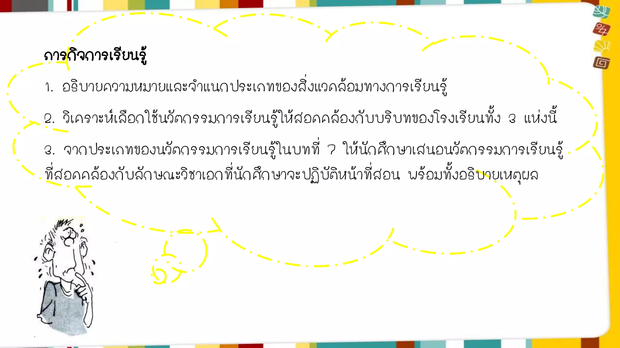 ภารกิจการเรียนรู้ 
1. อธิบายความหมายและจาแนกประเภทของสิ่งแวดล้อมทางการเรียนรู้ 
2. วิเคราะห์เลือกใช้นวัตกรรมการเรียนรู้ให้สอดคล้องกับบริบทของโรงเรียนทั้ง 3 แห่งนี้ 
3. จากประเภทของนวัตกรรมการเรียนรู้ในบทที่ 7 ให้นักศึกษาเสนอนวัตกรรมการเรียนรู้ 
ที่สอดคล้องกับลักษณะวิชาเอกที่นักศึกษาจะปฏิบัติหน้าที่สอน พร้อมทั้งอธิบายเหตุผล 
 