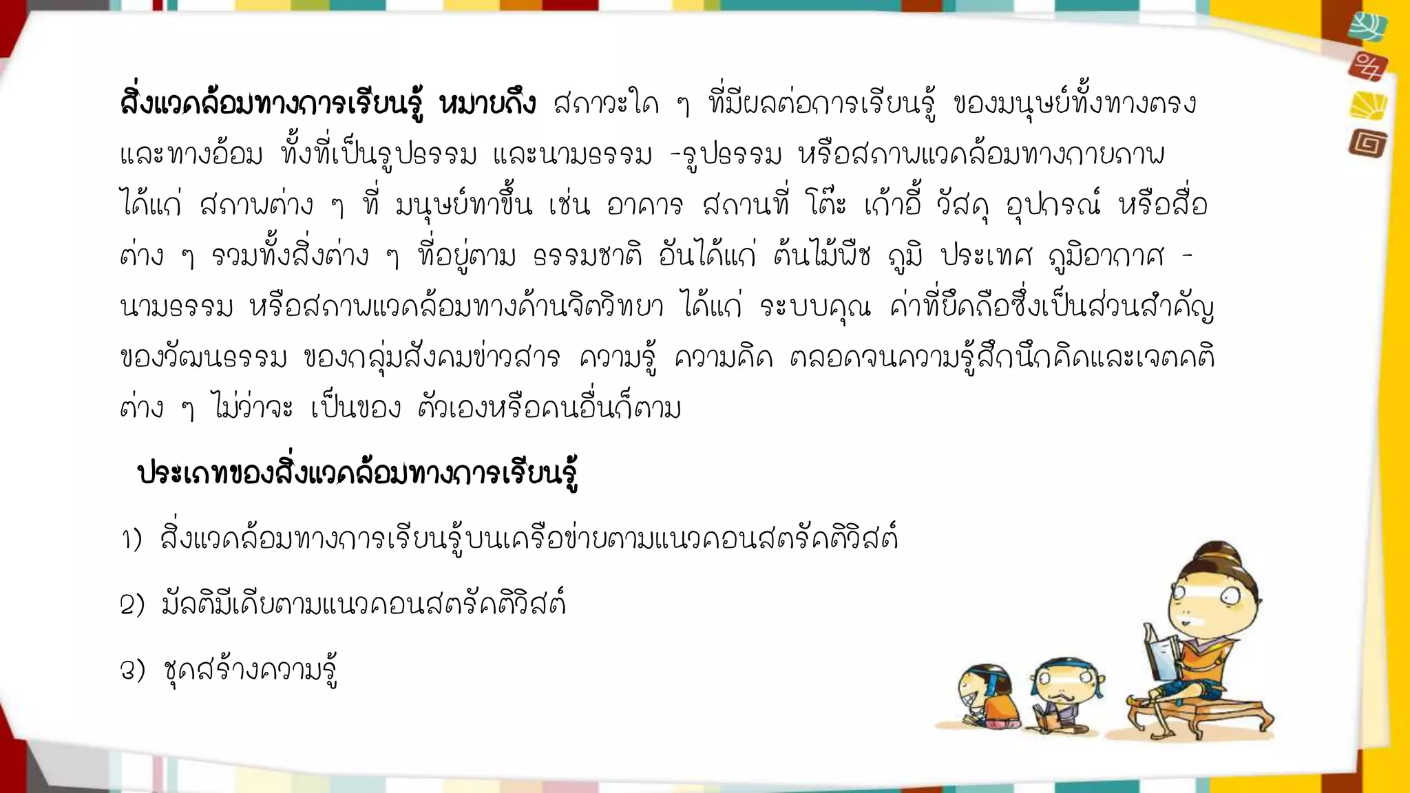 สิ่งแวดล้อมทางการเรียนรู้ หมายถึง สภาวะใด ๆ ที่มีผลต่อการเรียนรู้ ของมนุษย์ทั้งทางตรง 
และทางอ้อม ทั้งที่เป็นรูปธรรม และนามธรรม -รูปธรรม หรือสภาพแวดล้อมทางกายภาพ 
ได้แก่ สภาพต่าง ๆ ที่ มนุษย์ทาขึ้น เช่น อาคาร สถานที่ โต๊ะ เก้าอี้ วัสดุ อุปกรณ์ หรือสื่อ 
ต่าง ๆ รวมทั้งสิ่งต่าง ๆ ที่อยู่ตาม ธรรมชาติ อันได้แก่ ต้นไม้พืช ภูมิ ประเทศ ภูมิอากาศ - 
นามธรรม หรือสภาพแวดล้อมทางด้านจิตวิทยา ได้แก่ ระบบคุณ ค่าที่ยึดถือซึ่งเป็นส่วนสาคัญ 
ของวัฒนธรรม ของกลุ่มสังคมข่าวสาร ความรู้ ความคิด ตลอดจนความรู้สึกนึกคิดและเจตคติ 
ต่าง ๆ ไม่ว่าจะ เป็นของ ตัวเองหรือคนอื่นก็ตาม 
ประเภทของสิ่งแวดล้อมทางการเรียนรู้ 
1) สิ่งแวดล้อมทางการเรียนรู้บนเครือข่ายตามแนวคอนสตรัคติวิสต์ 
2) มัลติมีเดียตามแนวคอนสตรัคติวิสต์ 
3) ชุดสร้างความรู้ 
 