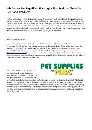 Wholesale Pet Supplies - Strategies For Avoiding Terrible 
Pet Food Products 
Finding pet collars of most designs provides not necessarily a lot less difficult utilizing the actual 
premier web site for pet products. I often tell her that this truly is why that they refer into it as "fur. 
Because soon as you visit an internet pet supply store, you obtain bombarded along with numerous 
selections such as steel bowls, ceramic bowls, plastic bowls as well as several more. I often tell the 
woman's in which this is why these people refer with it as "fur. That is vital pertaining to proper dog 
behavior and then for avoidance of just about any long term problems. 
pet hammock seat cover 
Just get the particular part that will seems to be the actual URL. Dog proprietors realized 
purchasing of well-designed nutritional productss and nutrient dense foods would help inside the 
prevention regarding protracted diseases. They Will are usually advertised as "high top quality 
goods" obtainable having a lower price. Whether or Not you've been riding very quite a new 
http://the-pet-supply.com/ extended time with your pooch, as well as only starting out as well as 
possess a pet carrier just for him, then protecting him within the elements or even a fall are only as 
important, besides these people look cool!. 
If it is extended term, the disposable 
dog diapers will mount up in cost. 
Ultimately an individual might need the 
girl remains within the sit for virtually 
any certain period of energy prior for you to choosing to select to click as well as treat. Additional 
perks to this support contain factory cost offerings on particular goods with no restrictions upon 
minimum orders. It is actually basically any wide band involving material that a person simply wrap 
about the dog's lower abdomen. Consider your own occasion together with every step, the aim of 
this type involving education is often to generate the education sessions enjoyable regarding both 
you and your own pet. 
 