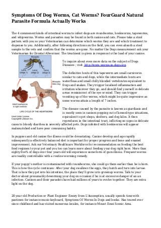 Symptoms Of Dog Worms, Cat Worms? FourGuard Natural 
Parasite Formula Actually Works 
The 4 commonest kinds of intestinal worms to infest dogs are roundworms, hookworms, tapeworms, 
and whipworms. Worms and parasites may be found in both canine and cats. Please take a stool 
pattern with you so your Veterinarian can determine which worms they are and which treatment to 
dispense to you. Additionally, after following directions on the field, you can even absorb a stool 
sample to the vets and confirm that the worms are gone. No matter the Dogs measurement ask your 
Veterinarian for Drontal Allwormer. The treatment is given in response to the load of your canine. 
To inquire about even more data on the subject of Dogs 
Diseases ; visit http://www.worms-in-dogs.org. 
The definitive hosts of this tapeworm are small carnivores 
similar to cats and dogs, while the intermediate hosts are 
waterfleas and small chilly blooded vertebrates equivalent to 
frogs and snakes. They trigger localised inflammation and 
irritation wherever they go, and should find yourself in delicate 
areas reminiscent of the eye or mind. They can trigger 
vomiting up of the worms, which might be quite impressive as 
some worms attain a length of 7 inches. 
The disease caused by the parasite is known as giardiasis and 
is mostly seen in canines popping out of kennel-type situations, 
equivalent to pet shops, shelters, and dog kilos. It then 
reproduces in the intestinal tract, inflicting no signs in delicate 
cases to bloody diarrhea in severely affected pets. Dogs infested with hookworms will appear 
malnourished and have poor consuming habits. 
In puppies and old canine the illness could be devastating. Canine develop and age rapidly 
subsequently a effectively balanced diet is important for proper progress and bone and enamel 
improvement. Ask our Veterinary Healthcare Workforce for recommendation on feeding the best 
food regimen to your pet and you too can learn more about feeding your dog right here. More than 
eighty five% of dogs over four years old will experience some form of gum illness. Frequent worms 
are readily controllable with a routine worming remedy. 
If your puppy's mother is contaminated with roundworms, she could go them earlier than he is born. 
This is how the cycle continues: After your dog swallows the eggs, they hatch and turn into larvae. 
That is how they get into his intestine, the place they'll grow into grownup worms. Talk to your 
doctor about presumably deworming your dog on occasion if he is at excessive danger of an an 
infection. Canines and their parasites have had millions of years to evolve together. They are extra 
light on the dog. 
28 year old Production or Plant Engineer Emory from L'Assomption, usually spends time with 
pastimes for instance music-keyboard, Symptoms Of Worms In Dogs and books. Has toured ever 
since childhood and has visited numerous locales, for instance Mount Emei Scenic Area. 

