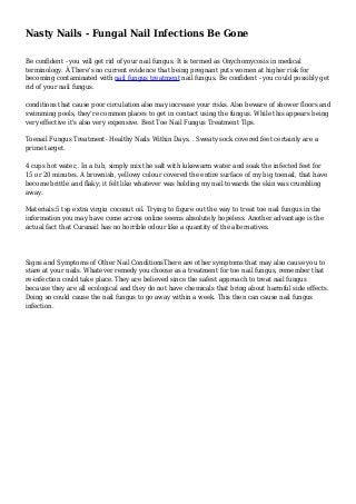 Nasty Nails - Fungal Nail Infections Be Gone 
Be confident - you will get rid of your nail fungus. It is termed as Onychomycosis in medical 
terminology. Â There's no current evidence that being pregnant puts women at higher risk for 
becoming contaminated with nail fungus treatment nail fungus. Be confident - you could possibly get 
rid of your nail fungus. 
conditions that cause poor circulation also may increase your risks. Also beware of shower floors and 
swimming pools, they're common places to get in contact using the fungus. While this appears being 
very effective it's also very expensive. Best Toe Nail Fungus Treatment Tips. 
Toenail Fungus Treatment- Healthy Nails Within Days. . Sweaty sock covered feet certainly are a 
prime target. 
4 cups hot water,. In a tub, simply mix the salt with lukewarm water and soak the infected feet for 
15 or 20 minutes. A brownish, yellowy colour covered the entire surface of my big toenail, that have 
become brittle and flaky; it felt like whatever was holding my nail towards the skin was crumbling 
away. 
Materials:5 tsp extra virgin coconut oil. Trying to figure out the way to treat toe nail fungus in the 
information you may have come across online seems absolutely hopeless. Another advantage is the 
actual fact that Curanail has no horrible odour like a quantity of the alternatives. 
Signs and Symptoms of Other Nail ConditionsThere are other symptoms that may also cause you to 
stare at your nails. Whatever remedy you choose as a treatment for toe nail fungus, remember that 
re-infection could take place. They are believed since the safest approach to treat nail fungus 
because they are all ecological and they do not have chemicals that bring about harmful side effects. 
Doing so could cause the nail fungus to go away within a week. This then can cause nail fungus 
infection. 
