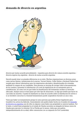 demanda de divorcio en argentina 
divorcio por mutuo acuerdo procedimiento - requisitos para divorcio de comun acuerdo argentina - 
divorcio express ley argentina - divorcio de mutuo acuerdo argentina 
Hacerlo puede tener un grandes diferencias en su exito. Muchas organizaciones en diversas areas 
como nacion Denton, instalaciones de la nacion, Tarrant Nation, Collin Nation y Rockwall Nation han 
surgido para ofrecer alternativas para los empresarios afectados y desafortunados de viviendas 
mediante la compra de sus cualidades. Esta persona se encarga de recoger toda la documentacion 
de las cuentas y presentar la informacion a la corte de legalizacion de un testamento para su 
consideracion, asi como con ver que todos los beneficiarios del testamento reciben su merecido 
adecuada. Aunque nunca es facil pasar por este tipo de situaciones, es algo que tendra que hacer en 
casi todas las muertes. Cuando los familiares no estan de acuerdo sobre la distribucion de activos o 
si un heredero concursos la voluntad testamentaria puede suspenderse durante un ano o mas. 
Tiene que haber un testamentario porque la unica persona que podria firmar legalmente para 
transferir los activos ha fallecido. Generalmente esto podria haber hecho en el nombre de demanda 
de divorcio en argentina uno de ellos en algunos casos habra una propiedad se unieron tambien. Por 
lo tanto, si usted tiene propiedad en el estado de Omaha necesitas un abogado de bienes raices de 
Omaha para ejecutar tu voluntad. En la Florida por lo menos, todos que son padres, 
independientemente de su edad, debe comunicarse con un impuesto de Fort Lauderdale 
 