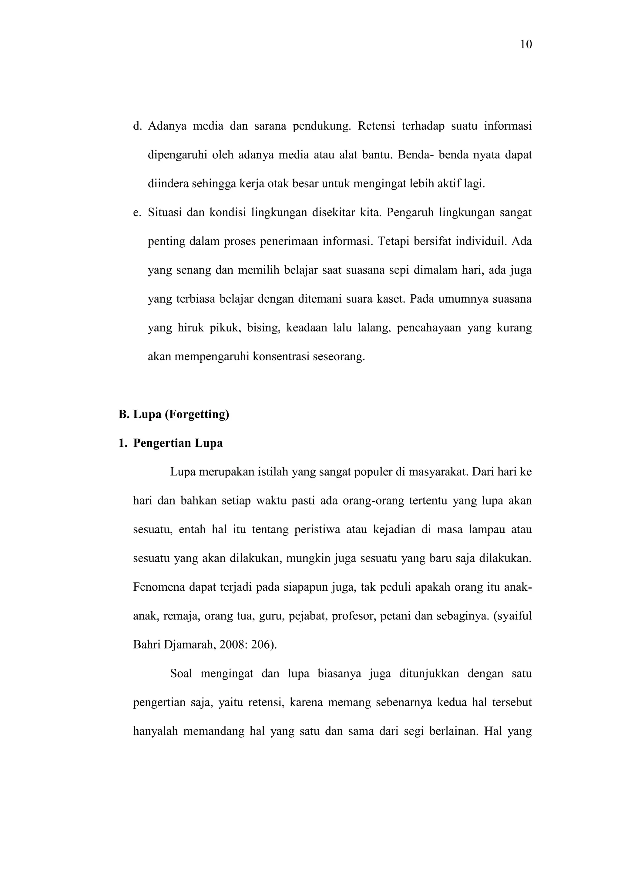 10 
d. Adanya media dan sarana pendukung. Retensi terhadap suatu informasi 
dipengaruhi oleh adanya media atau alat bantu. Benda- benda nyata dapat 
diindera sehingga kerja otak besar untuk mengingat lebih aktif lagi. 
e. Situasi dan kondisi lingkungan disekitar kita. Pengaruh lingkungan sangat 
penting dalam proses penerimaan informasi. Tetapi bersifat individuil. Ada 
yang senang dan memilih belajar saat suasana sepi dimalam hari, ada juga 
yang terbiasa belajar dengan ditemani suara kaset. Pada umumnya suasana 
yang hiruk pikuk, bising, keadaan lalu lalang, pencahayaan yang kurang 
akan mempengaruhi konsentrasi seseorang. 
B. Lupa (Forgetting) 
1. Pengertian Lupa 
Lupa merupakan istilah yang sangat populer di masyarakat. Dari hari ke 
hari dan bahkan setiap waktu pasti ada orang-orang tertentu yang lupa akan 
sesuatu, entah hal itu tentang peristiwa atau kejadian di masa lampau atau 
sesuatu yang akan dilakukan, mungkin juga sesuatu yang baru saja dilakukan. 
Fenomena dapat terjadi pada siapapun juga, tak peduli apakah orang itu anak-anak, 
remaja, orang tua, guru, pejabat, profesor, petani dan sebaginya. (syaiful 
Bahri Djamarah, 2008: 206). 
Soal mengingat dan lupa biasanya juga ditunjukkan dengan satu 
pengertian saja, yaitu retensi, karena memang sebenarnya kedua hal tersebut 
hanyalah memandang hal yang satu dan sama dari segi berlainan. Hal yang 
 