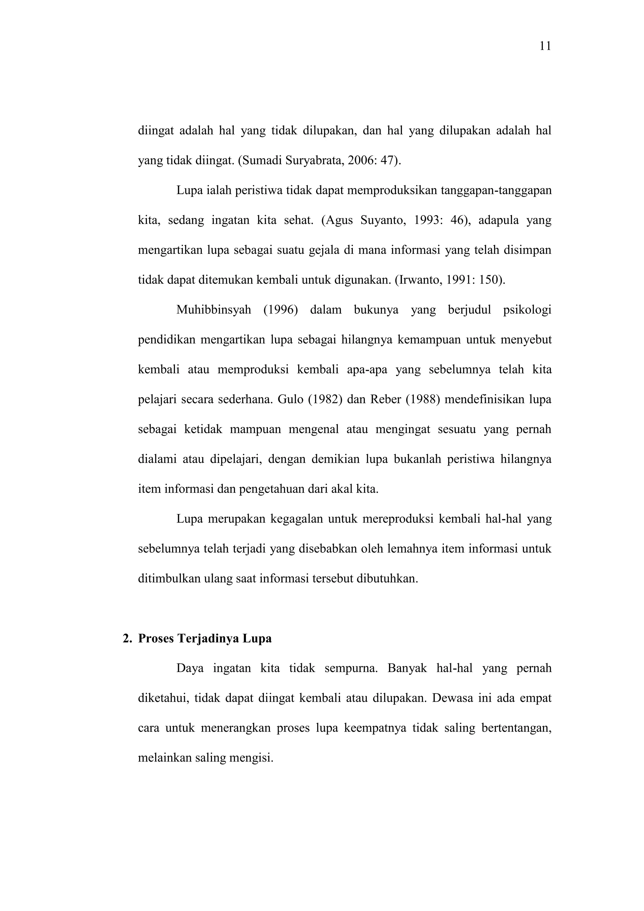 11 
diingat adalah hal yang tidak dilupakan, dan hal yang dilupakan adalah hal 
yang tidak diingat. (Sumadi Suryabrata, 2006: 47). 
Lupa ialah peristiwa tidak dapat memproduksikan tanggapan-tanggapan 
kita, sedang ingatan kita sehat. (Agus Suyanto, 1993: 46), adapula yang 
mengartikan lupa sebagai suatu gejala di mana informasi yang telah disimpan 
tidak dapat ditemukan kembali untuk digunakan. (Irwanto, 1991: 150). 
Muhibbinsyah (1996) dalam bukunya yang berjudul psikologi 
pendidikan mengartikan lupa sebagai hilangnya kemampuan untuk menyebut 
kembali atau memproduksi kembali apa-apa yang sebelumnya telah kita 
pelajari secara sederhana. Gulo (1982) dan Reber (1988) mendefinisikan lupa 
sebagai ketidak mampuan mengenal atau mengingat sesuatu yang pernah 
dialami atau dipelajari, dengan demikian lupa bukanlah peristiwa hilangnya 
item informasi dan pengetahuan dari akal kita. 
Lupa merupakan kegagalan untuk mereproduksi kembali hal-hal yang 
sebelumnya telah terjadi yang disebabkan oleh lemahnya item informasi untuk 
ditimbulkan ulang saat informasi tersebut dibutuhkan. 
2. Proses Terjadinya Lupa 
Daya ingatan kita tidak sempurna. Banyak hal-hal yang pernah 
diketahui, tidak dapat diingat kembali atau dilupakan. Dewasa ini ada empat 
cara untuk menerangkan proses lupa keempatnya tidak saling bertentangan, 
melainkan saling mengisi. 
 