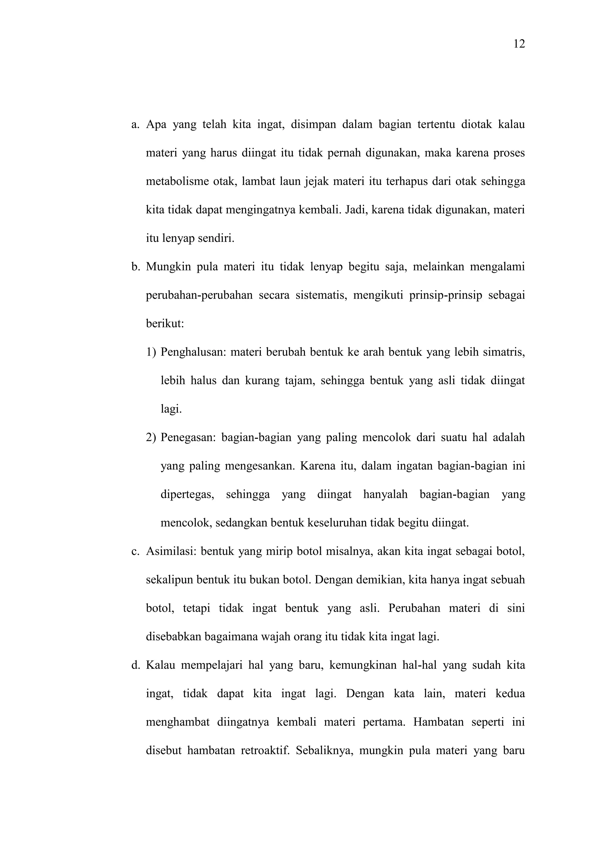 12 
a. Apa yang telah kita ingat, disimpan dalam bagian tertentu diotak kalau 
materi yang harus diingat itu tidak pernah digunakan, maka karena proses 
metabolisme otak, lambat laun jejak materi itu terhapus dari otak sehingga 
kita tidak dapat mengingatnya kembali. Jadi, karena tidak digunakan, materi 
itu lenyap sendiri. 
b. Mungkin pula materi itu tidak lenyap begitu saja, melainkan mengalami 
perubahan-perubahan secara sistematis, mengikuti prinsip-prinsip sebagai 
berikut: 
1) Penghalusan: materi berubah bentuk ke arah bentuk yang lebih simatris, 
lebih halus dan kurang tajam, sehingga bentuk yang asli tidak diingat 
lagi. 
2) Penegasan: bagian-bagian yang paling mencolok dari suatu hal adalah 
yang paling mengesankan. Karena itu, dalam ingatan bagian-bagian ini 
dipertegas, sehingga yang diingat hanyalah bagian-bagian yang 
mencolok, sedangkan bentuk keseluruhan tidak begitu diingat. 
c. Asimilasi: bentuk yang mirip botol misalnya, akan kita ingat sebagai botol, 
sekalipun bentuk itu bukan botol. Dengan demikian, kita hanya ingat sebuah 
botol, tetapi tidak ingat bentuk yang asli. Perubahan materi di sini 
disebabkan bagaimana wajah orang itu tidak kita ingat lagi. 
d. Kalau mempelajari hal yang baru, kemungkinan hal-hal yang sudah kita 
ingat, tidak dapat kita ingat lagi. Dengan kata lain, materi kedua 
menghambat diingatnya kembali materi pertama. Hambatan seperti ini 
disebut hambatan retroaktif. Sebaliknya, mungkin pula materi yang baru 
 