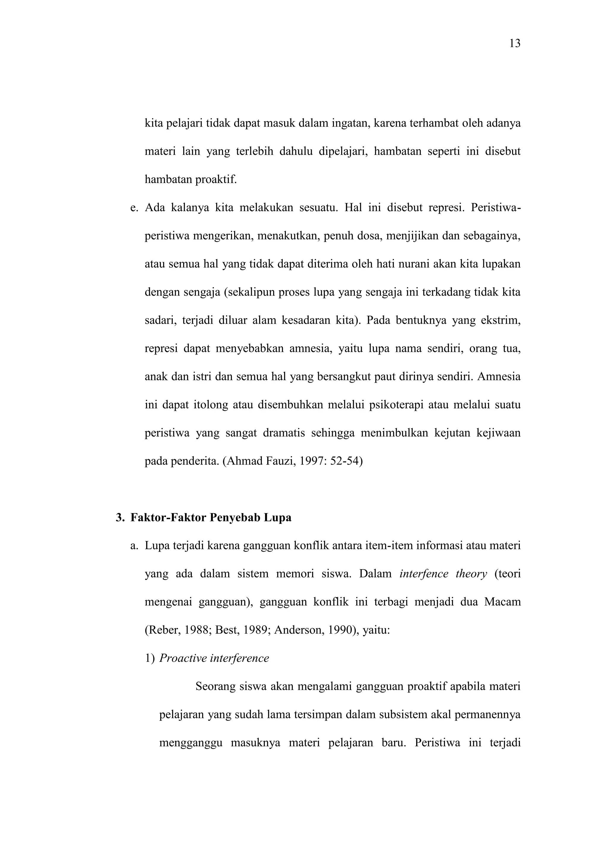 13 
kita pelajari tidak dapat masuk dalam ingatan, karena terhambat oleh adanya 
materi lain yang terlebih dahulu dipelajari, hambatan seperti ini disebut 
hambatan proaktif. 
e. Ada kalanya kita melakukan sesuatu. Hal ini disebut represi. Peristiwa-peristiwa 
mengerikan, menakutkan, penuh dosa, menjijikan dan sebagainya, 
atau semua hal yang tidak dapat diterima oleh hati nurani akan kita lupakan 
dengan sengaja (sekalipun proses lupa yang sengaja ini terkadang tidak kita 
sadari, terjadi diluar alam kesadaran kita). Pada bentuknya yang ekstrim, 
represi dapat menyebabkan amnesia, yaitu lupa nama sendiri, orang tua, 
anak dan istri dan semua hal yang bersangkut paut dirinya sendiri. Amnesia 
ini dapat itolong atau disembuhkan melalui psikoterapi atau melalui suatu 
peristiwa yang sangat dramatis sehingga menimbulkan kejutan kejiwaan 
pada penderita. (Ahmad Fauzi, 1997: 52-54) 
3. Faktor-Faktor Penyebab Lupa 
a. Lupa terjadi karena gangguan konflik antara item-item informasi atau materi 
yang ada dalam sistem memori siswa. Dalam interfence theory (teori 
mengenai gangguan), gangguan konflik ini terbagi menjadi dua Macam 
(Reber, 1988; Best, 1989; Anderson, 1990), yaitu: 
1) Proactive interference 
Seorang siswa akan mengalami gangguan proaktif apabila materi 
pelajaran yang sudah lama tersimpan dalam subsistem akal permanennya 
mengganggu masuknya materi pelajaran baru. Peristiwa ini terjadi 
 