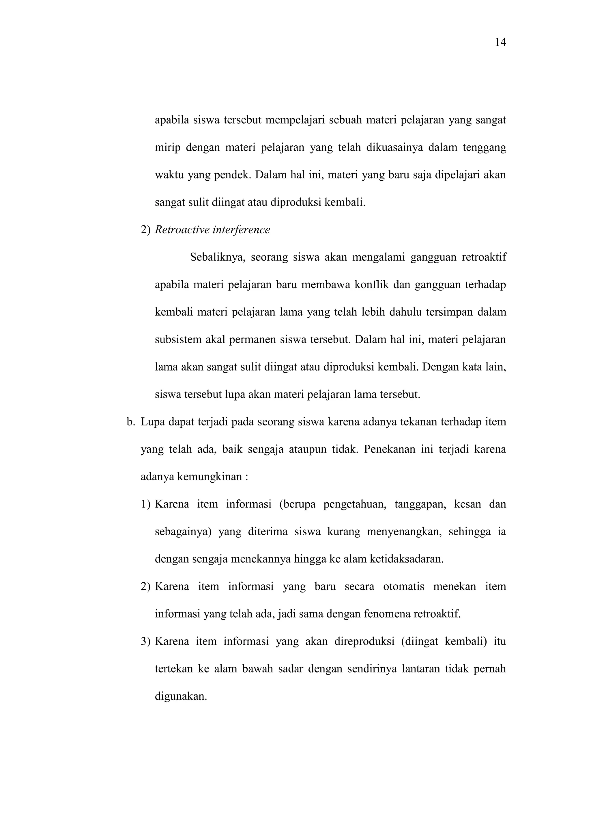 14 
apabila siswa tersebut mempelajari sebuah materi pelajaran yang sangat 
mirip dengan materi pelajaran yang telah dikuasainya dalam tenggang 
waktu yang pendek. Dalam hal ini, materi yang baru saja dipelajari akan 
sangat sulit diingat atau diproduksi kembali. 
2) Retroactive interference 
Sebaliknya, seorang siswa akan mengalami gangguan retroaktif 
apabila materi pelajaran baru membawa konflik dan gangguan terhadap 
kembali materi pelajaran lama yang telah lebih dahulu tersimpan dalam 
subsistem akal permanen siswa tersebut. Dalam hal ini, materi pelajaran 
lama akan sangat sulit diingat atau diproduksi kembali. Dengan kata lain, 
siswa tersebut lupa akan materi pelajaran lama tersebut. 
b. Lupa dapat terjadi pada seorang siswa karena adanya tekanan terhadap item 
yang telah ada, baik sengaja ataupun tidak. Penekanan ini terjadi karena 
adanya kemungkinan : 
1) Karena item informasi (berupa pengetahuan, tanggapan, kesan dan 
sebagainya) yang diterima siswa kurang menyenangkan, sehingga ia 
dengan sengaja menekannya hingga ke alam ketidaksadaran. 
2) Karena item informasi yang baru secara otomatis menekan item 
informasi yang telah ada, jadi sama dengan fenomena retroaktif. 
3) Karena item informasi yang akan direproduksi (diingat kembali) itu 
tertekan ke alam bawah sadar dengan sendirinya lantaran tidak pernah 
digunakan. 
 