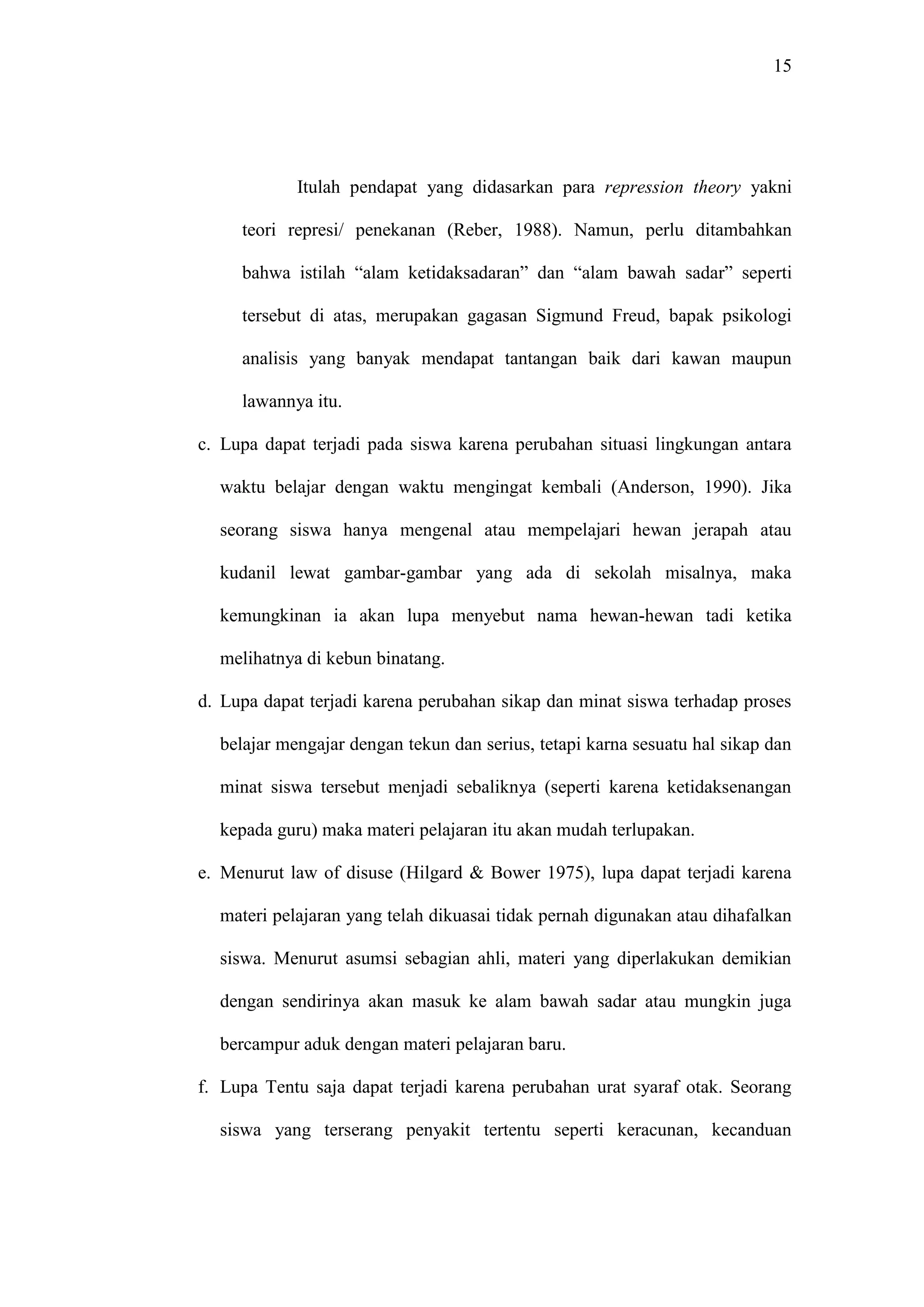 15 
Itulah pendapat yang didasarkan para repression theory yakni 
teori represi/ penekanan (Reber, 1988). Namun, perlu ditambahkan 
bahwa istilah “alam ketidaksadaran” dan “alam bawah sadar” seperti 
tersebut di atas, merupakan gagasan Sigmund Freud, bapak psikologi 
analisis yang banyak mendapat tantangan baik dari kawan maupun 
lawannya itu. 
c. Lupa dapat terjadi pada siswa karena perubahan situasi lingkungan antara 
waktu belajar dengan waktu mengingat kembali (Anderson, 1990). Jika 
seorang siswa hanya mengenal atau mempelajari hewan jerapah atau 
kudanil lewat gambar-gambar yang ada di sekolah misalnya, maka 
kemungkinan ia akan lupa menyebut nama hewan-hewan tadi ketika 
melihatnya di kebun binatang. 
d. Lupa dapat terjadi karena perubahan sikap dan minat siswa terhadap proses 
belajar mengajar dengan tekun dan serius, tetapi karna sesuatu hal sikap dan 
minat siswa tersebut menjadi sebaliknya (seperti karena ketidaksenangan 
kepada guru) maka materi pelajaran itu akan mudah terlupakan. 
e. Menurut law of disuse (Hilgard & Bower 1975), lupa dapat terjadi karena 
materi pelajaran yang telah dikuasai tidak pernah digunakan atau dihafalkan 
siswa. Menurut asumsi sebagian ahli, materi yang diperlakukan demikian 
dengan sendirinya akan masuk ke alam bawah sadar atau mungkin juga 
bercampur aduk dengan materi pelajaran baru. 
f. Lupa Tentu saja dapat terjadi karena perubahan urat syaraf otak. Seorang 
siswa yang terserang penyakit tertentu seperti keracunan, kecanduan 
 