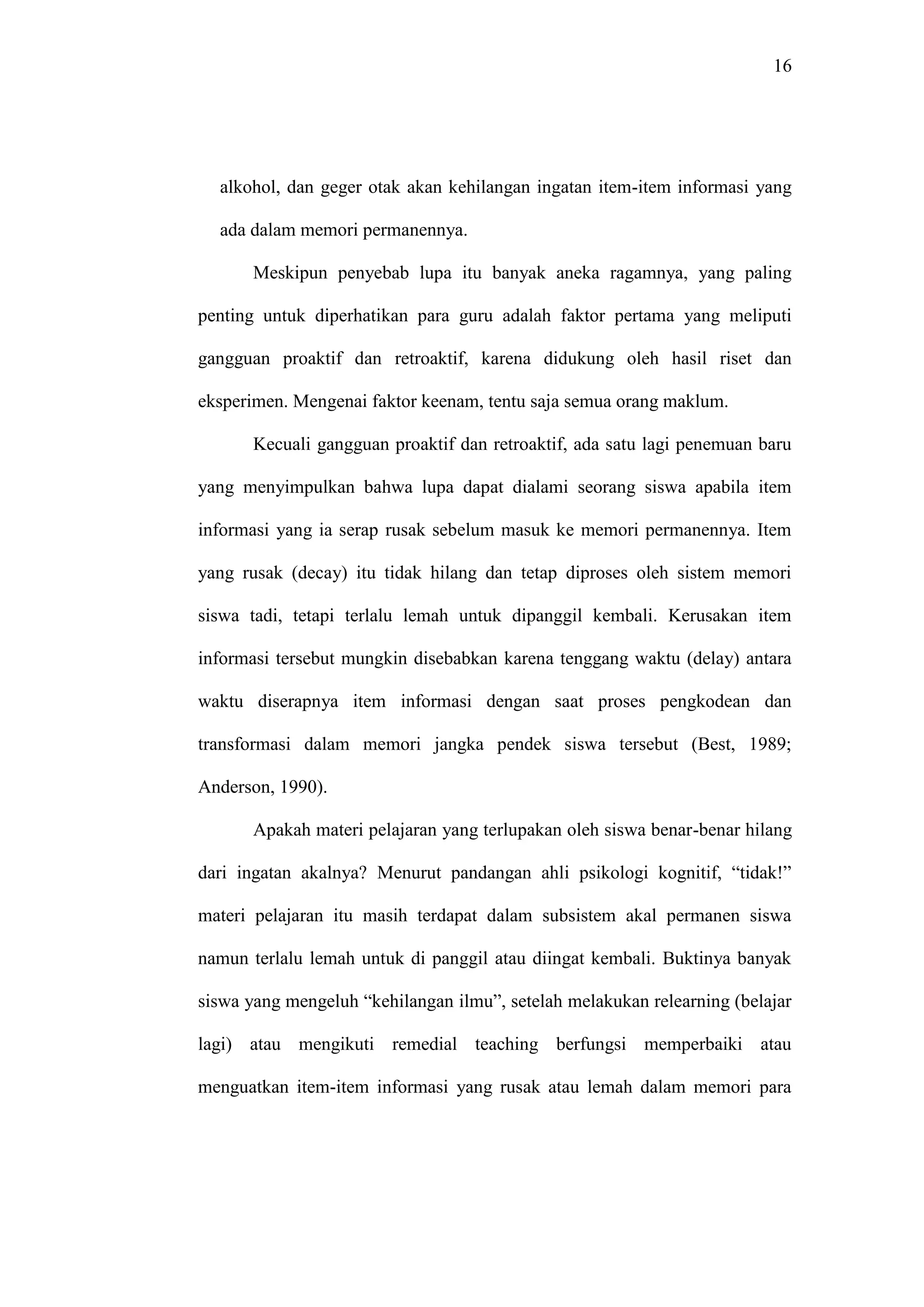 16 
alkohol, dan geger otak akan kehilangan ingatan item-item informasi yang 
ada dalam memori permanennya. 
Meskipun penyebab lupa itu banyak aneka ragamnya, yang paling 
penting untuk diperhatikan para guru adalah faktor pertama yang meliputi 
gangguan proaktif dan retroaktif, karena didukung oleh hasil riset dan 
eksperimen. Mengenai faktor keenam, tentu saja semua orang maklum. 
Kecuali gangguan proaktif dan retroaktif, ada satu lagi penemuan baru 
yang menyimpulkan bahwa lupa dapat dialami seorang siswa apabila item 
informasi yang ia serap rusak sebelum masuk ke memori permanennya. Item 
yang rusak (decay) itu tidak hilang dan tetap diproses oleh sistem memori 
siswa tadi, tetapi terlalu lemah untuk dipanggil kembali. Kerusakan item 
informasi tersebut mungkin disebabkan karena tenggang waktu (delay) antara 
waktu diserapnya item informasi dengan saat proses pengkodean dan 
transformasi dalam memori jangka pendek siswa tersebut (Best, 1989; 
Anderson, 1990). 
Apakah materi pelajaran yang terlupakan oleh siswa benar-benar hilang 
dari ingatan akalnya? Menurut pandangan ahli psikologi kognitif, “tidak!” 
materi pelajaran itu masih terdapat dalam subsistem akal permanen siswa 
namun terlalu lemah untuk di panggil atau diingat kembali. Buktinya banyak 
siswa yang mengeluh “kehilangan ilmu”, setelah melakukan relearning (belajar 
lagi) atau mengikuti remedial teaching berfungsi memperbaiki atau 
menguatkan item-item informasi yang rusak atau lemah dalam memori para 
 