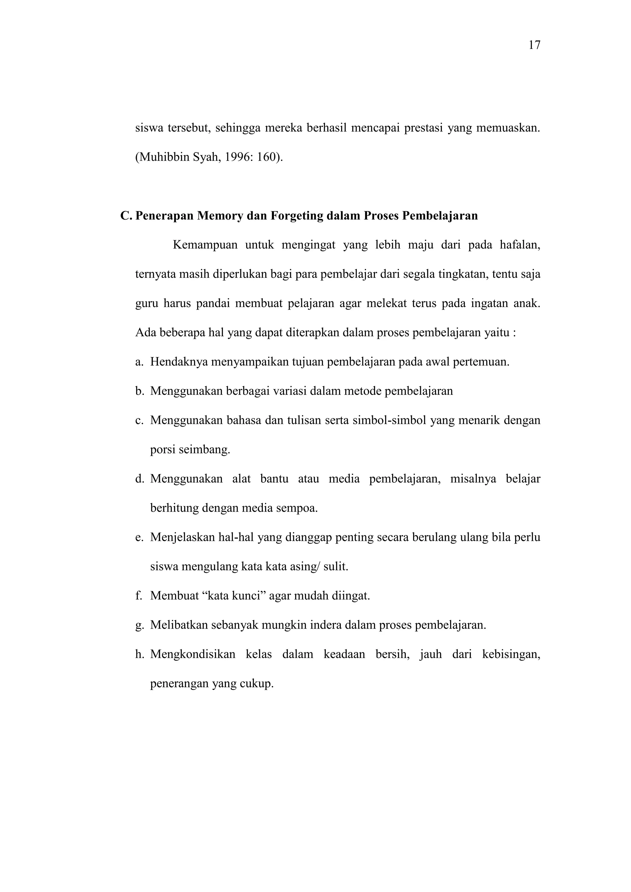 17 
siswa tersebut, sehingga mereka berhasil mencapai prestasi yang memuaskan. 
(Muhibbin Syah, 1996: 160). 
C. Penerapan Memory dan Forgeting dalam Proses Pembelajaran 
Kemampuan untuk mengingat yang lebih maju dari pada hafalan, 
ternyata masih diperlukan bagi para pembelajar dari segala tingkatan, tentu saja 
guru harus pandai membuat pelajaran agar melekat terus pada ingatan anak. 
Ada beberapa hal yang dapat diterapkan dalam proses pembelajaran yaitu : 
a. Hendaknya menyampaikan tujuan pembelajaran pada awal pertemuan. 
b. Menggunakan berbagai variasi dalam metode pembelajaran 
c. Menggunakan bahasa dan tulisan serta simbol-simbol yang menarik dengan 
porsi seimbang. 
d. Menggunakan alat bantu atau media pembelajaran, misalnya belajar 
berhitung dengan media sempoa. 
e. Menjelaskan hal-hal yang dianggap penting secara berulang ulang bila perlu 
siswa mengulang kata kata asing/ sulit. 
f. Membuat “kata kunci” agar mudah diingat. 
g. Melibatkan sebanyak mungkin indera dalam proses pembelajaran. 
h. Mengkondisikan kelas dalam keadaan bersih, jauh dari kebisingan, 
penerangan yang cukup. 
 