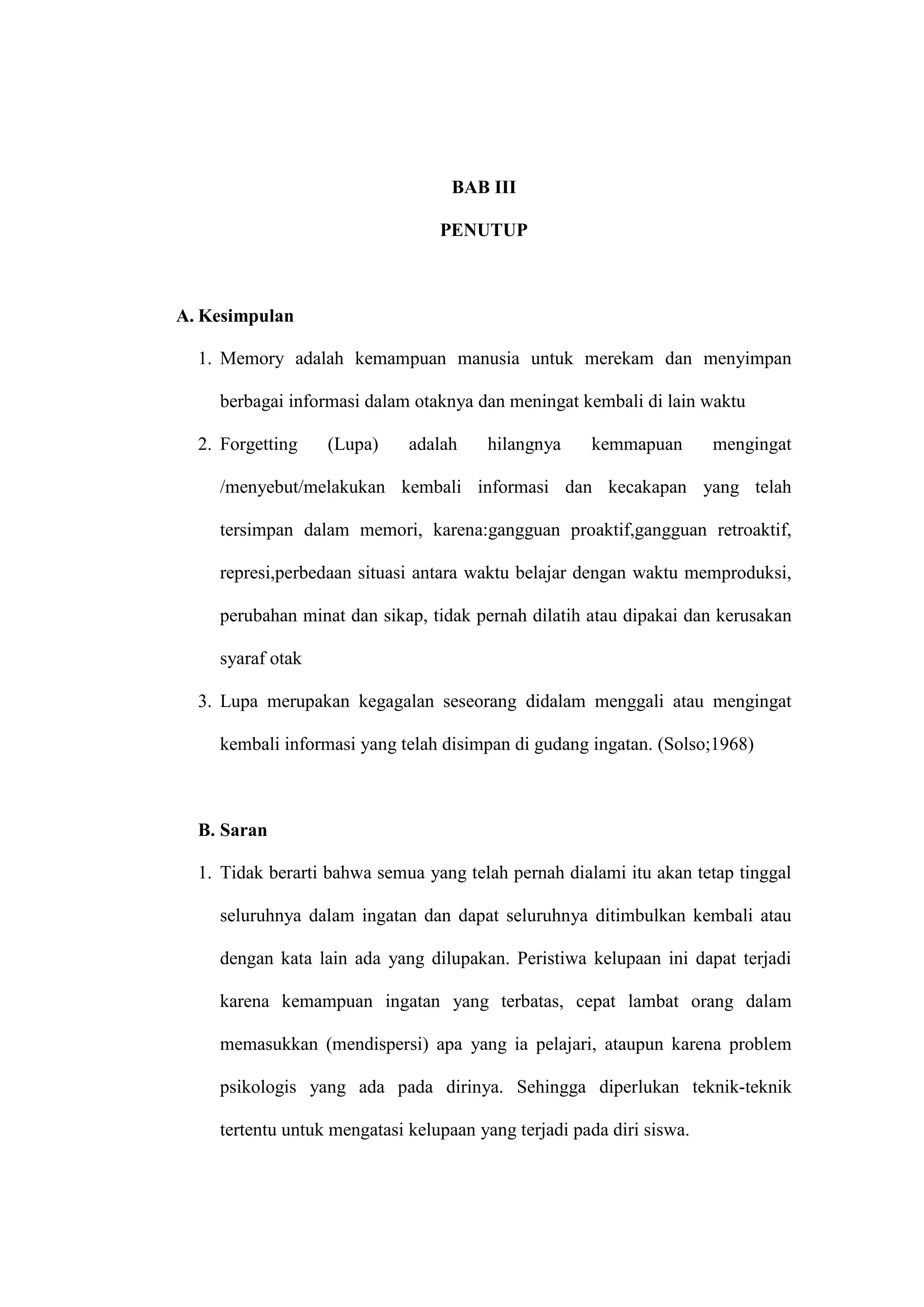 18 
BAB III 
PENUTUP 
A. Kesimpulan 
1. Memory adalah kemampuan manusia untuk merekam dan menyimpan 
berbagai informasi dalam otaknya dan meningat kembali di lain waktu 
2. Forgetting (Lupa) adalah hilangnya kemmapuan mengingat 
/menyebut/melakukan kembali informasi dan kecakapan yang telah 
tersimpan dalam memori, karena:gangguan proaktif,gangguan retroaktif, 
represi,perbedaan situasi antara waktu belajar dengan waktu memproduksi, 
perubahan minat dan sikap, tidak pernah dilatih atau dipakai dan kerusakan 
syaraf otak 
3. Lupa merupakan kegagalan seseorang didalam menggali atau mengingat 
kembali informasi yang telah disimpan di gudang ingatan. (Solso;1968) 
B. Saran 
1. Tidak berarti bahwa semua yang telah pernah dialami itu akan tetap tinggal 
seluruhnya dalam ingatan dan dapat seluruhnya ditimbulkan kembali atau 
dengan kata lain ada yang dilupakan. Peristiwa kelupaan ini dapat terjadi 
karena kemampuan ingatan yang terbatas, cepat lambat orang dalam 
memasukkan (mendispersi) apa yang ia pelajari, ataupun karena problem 
psikologis yang ada pada dirinya. Sehingga diperlukan teknik-teknik 
tertentu untuk mengatasi kelupaan yang terjadi pada diri siswa. 
 