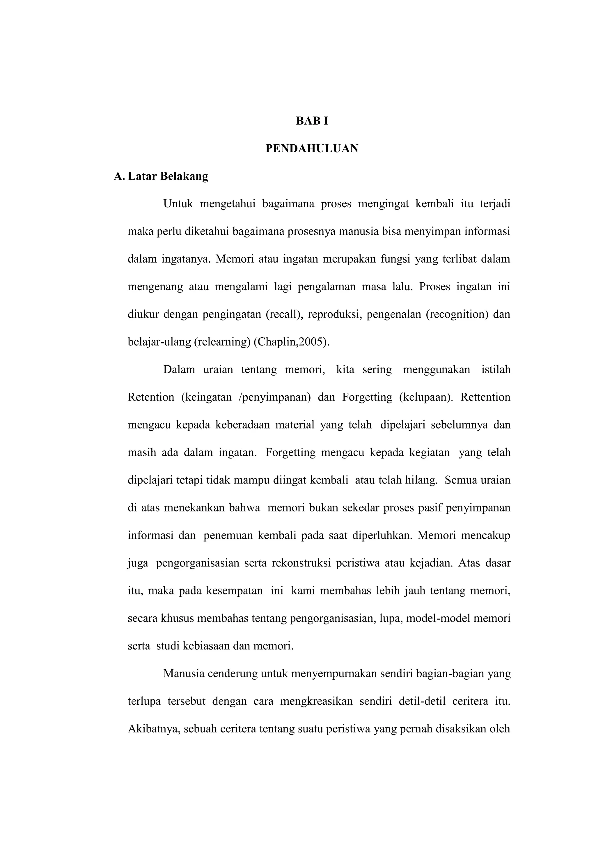3 
BAB I 
PENDAHULUAN 
A. Latar Belakang 
Untuk mengetahui bagaimana proses mengingat kembali itu terjadi 
maka perlu diketahui bagaimana prosesnya manusia bisa menyimpan informasi 
dalam ingatanya. Memori atau ingatan merupakan fungsi yang terlibat dalam 
mengenang atau mengalami lagi pengalaman masa lalu. Proses ingatan ini 
diukur dengan pengingatan (recall), reproduksi, pengenalan (recognition) dan 
belajar-ulang (relearning) (Chaplin,2005). 
Dalam uraian tentang memori, kita sering menggunakan istilah 
Retention (keingatan /penyimpanan) dan Forgetting (kelupaan). Rettention 
mengacu kepada keberadaan material yang telah dipelajari sebelumnya dan 
masih ada dalam ingatan. Forgetting mengacu kepada kegiatan yang telah 
dipelajari tetapi tidak mampu diingat kembali atau telah hilang. Semua uraian 
di atas menekankan bahwa memori bukan sekedar proses pasif penyimpanan 
informasi dan penemuan kembali pada saat diperluhkan. Memori mencakup 
juga pengorganisasian serta rekonstruksi peristiwa atau kejadian. Atas dasar 
itu, maka pada kesempatan ini kami membahas lebih jauh tentang memori, 
secara khusus membahas tentang pengorganisasian, lupa, model-model memori 
serta studi kebiasaan dan memori. 
Manusia cenderung untuk menyempurnakan sendiri bagian-bagian yang 
terlupa tersebut dengan cara mengkreasikan sendiri detil-detil ceritera itu. 
Akibatnya, sebuah ceritera tentang suatu peristiwa yang pernah disaksikan oleh 
 
