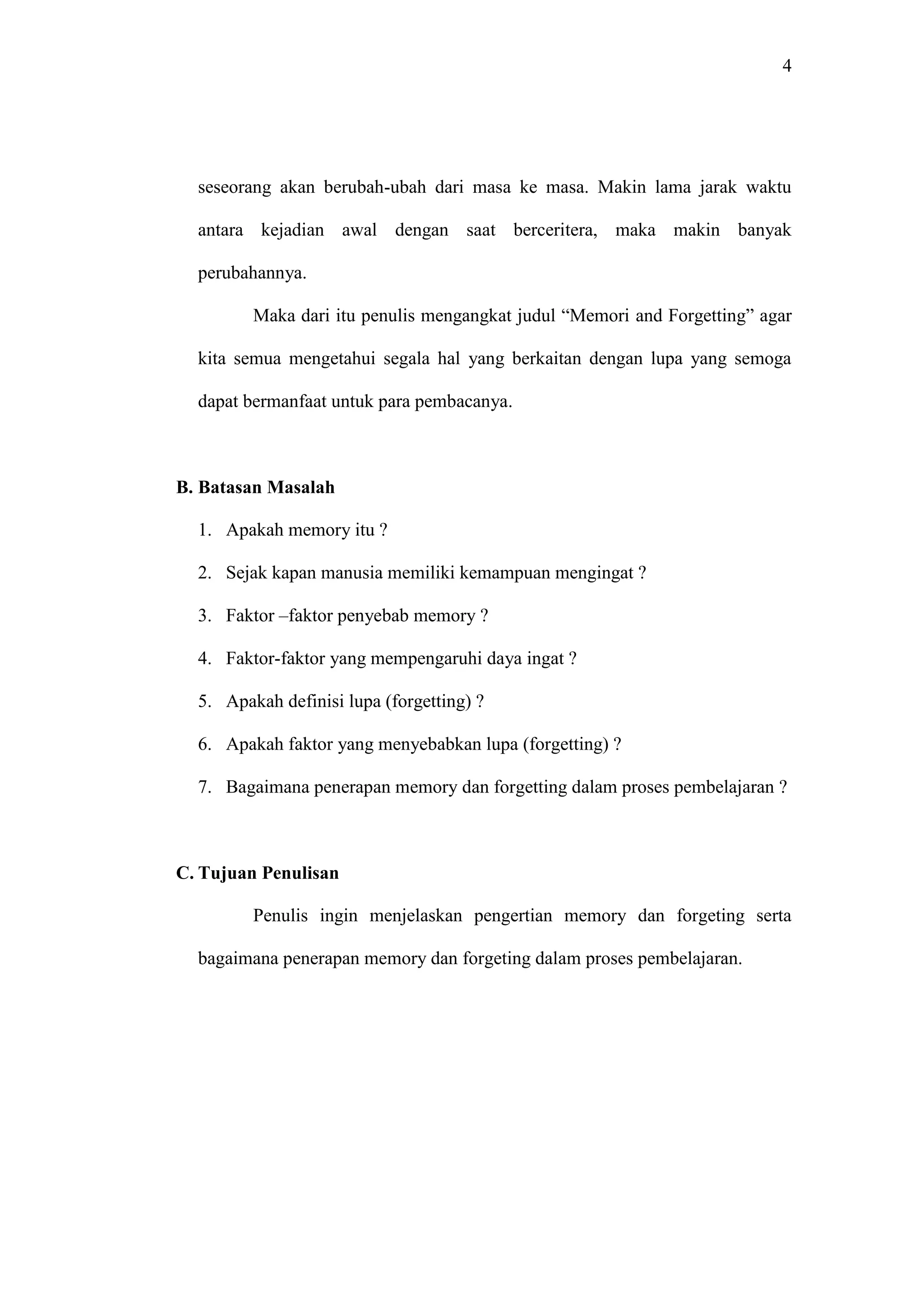 4 
seseorang akan berubah-ubah dari masa ke masa. Makin lama jarak waktu 
antara kejadian awal dengan saat berceritera, maka makin banyak 
perubahannya. 
Maka dari itu penulis mengangkat judul “Memori and Forgetting” agar 
kita semua mengetahui segala hal yang berkaitan dengan lupa yang semoga 
dapat bermanfaat untuk para pembacanya. 
B. Batasan Masalah 
1. Apakah memory itu ? 
2. Sejak kapan manusia memiliki kemampuan mengingat ? 
3. Faktor –faktor penyebab memory ? 
4. Faktor-faktor yang mempengaruhi daya ingat ? 
5. Apakah definisi lupa (forgetting) ? 
6. Apakah faktor yang menyebabkan lupa (forgetting) ? 
7. Bagaimana penerapan memory dan forgetting dalam proses pembelajaran ? 
C. Tujuan Penulisan 
Penulis ingin menjelaskan pengertian memory dan forgeting serta 
bagaimana penerapan memory dan forgeting dalam proses pembelajaran. 
 