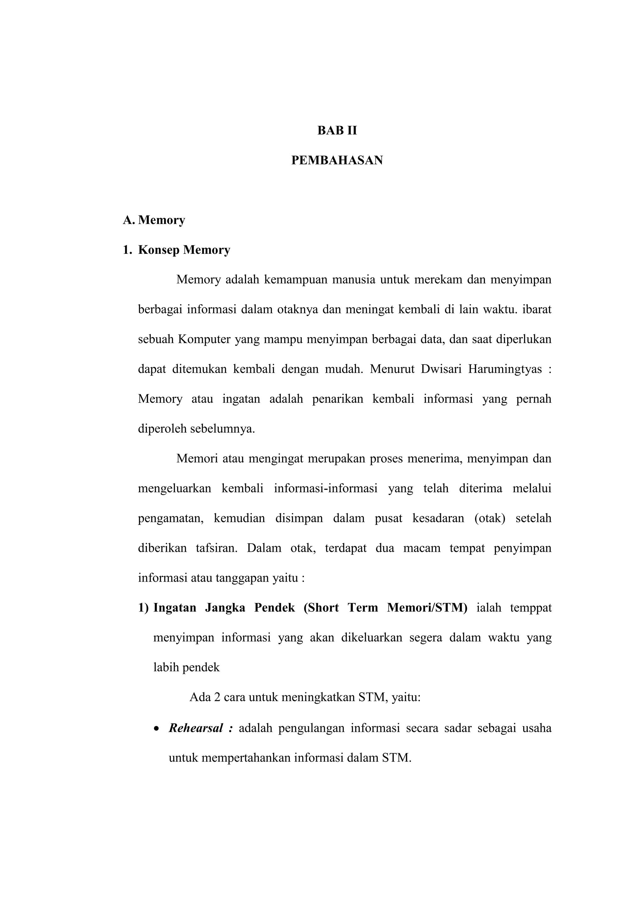 5 
BAB II 
PEMBAHASAN 
A. Memory 
1. Konsep Memory 
Memory adalah kemampuan manusia untuk merekam dan menyimpan 
berbagai informasi dalam otaknya dan meningat kembali di lain waktu. ibarat 
sebuah Komputer yang mampu menyimpan berbagai data, dan saat diperlukan 
dapat ditemukan kembali dengan mudah. Menurut Dwisari Harumingtyas : 
Memory atau ingatan adalah penarikan kembali informasi yang pernah 
diperoleh sebelumnya. 
Memori atau mengingat merupakan proses menerima, menyimpan dan 
mengeluarkan kembali informasi-informasi yang telah diterima melalui 
pengamatan, kemudian disimpan dalam pusat kesadaran (otak) setelah 
diberikan tafsiran. Dalam otak, terdapat dua macam tempat penyimpan 
informasi atau tanggapan yaitu : 
1) Ingatan Jangka Pendek (Short Term Memori/STM) ialah temppat 
menyimpan informasi yang akan dikeluarkan segera dalam waktu yang 
labih pendek 
Ada 2 cara untuk meningkatkan STM, yaitu: 
 Rehearsal : adalah pengulangan informasi secara sadar sebagai usaha 
untuk mempertahankan informasi dalam STM. 
 