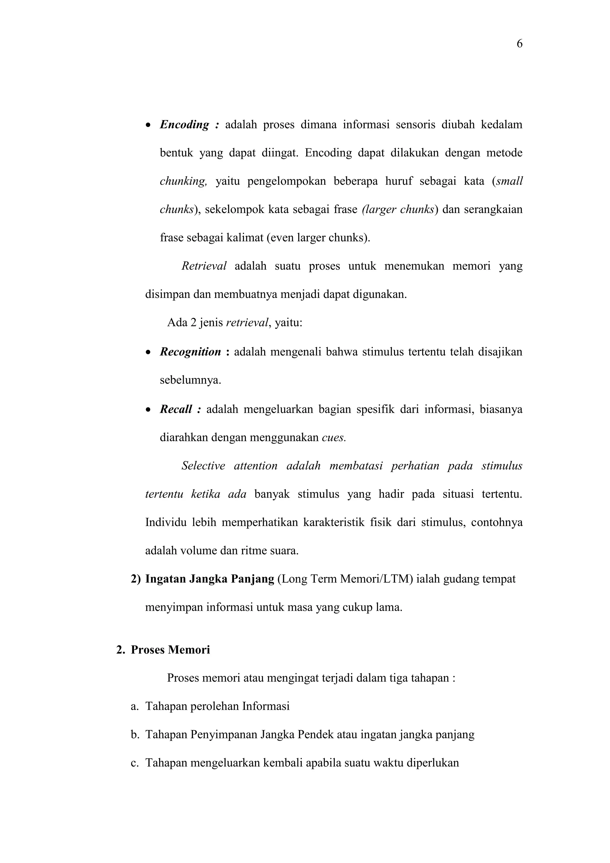 6 
 Encoding : adalah proses dimana informasi sensoris diubah kedalam 
bentuk yang dapat diingat. Encoding dapat dilakukan dengan metode 
chunking, yaitu pengelompokan beberapa huruf sebagai kata (small 
chunks), sekelompok kata sebagai frase (larger chunks) dan serangkaian 
frase sebagai kalimat (even larger chunks). 
Retrieval adalah suatu proses untuk menemukan memori yang 
disimpan dan membuatnya menjadi dapat digunakan. 
Ada 2 jenis retrieval, yaitu: 
 Recognition : adalah mengenali bahwa stimulus tertentu telah disajikan 
sebelumnya. 
 Recall : adalah mengeluarkan bagian spesifik dari informasi, biasanya 
diarahkan dengan menggunakan cues. 
Selective attention adalah membatasi perhatian pada stimulus 
tertentu ketika ada banyak stimulus yang hadir pada situasi tertentu. 
Individu lebih memperhatikan karakteristik fisik dari stimulus, contohnya 
adalah volume dan ritme suara. 
2) Ingatan Jangka Panjang (Long Term Memori/LTM) ialah gudang tempat 
menyimpan informasi untuk masa yang cukup lama. 
2. Proses Memori 
Proses memori atau mengingat terjadi dalam tiga tahapan : 
a. Tahapan perolehan Informasi 
b. Tahapan Penyimpanan Jangka Pendek atau ingatan jangka panjang 
c. Tahapan mengeluarkan kembali apabila suatu waktu diperlukan 
 
