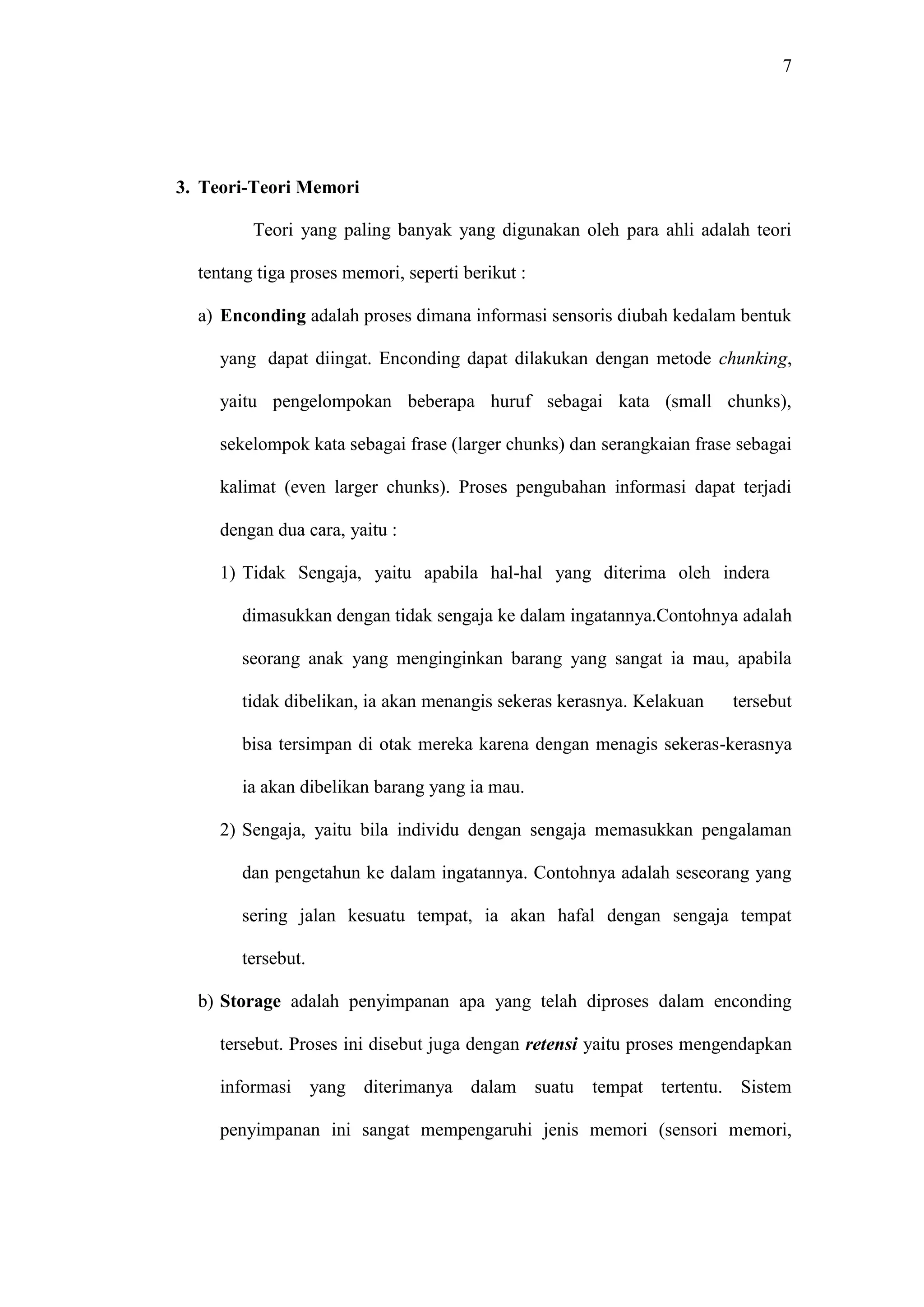 7 
3. Teori-Teori Memori 
Teori yang paling banyak yang digunakan oleh para ahli adalah teori 
tentang tiga proses memori, seperti berikut : 
a) Enconding adalah proses dimana informasi sensoris diubah kedalam bentuk 
yang dapat diingat. Enconding dapat dilakukan dengan metode chunking, 
yaitu pengelompokan beberapa huruf sebagai kata (small chunks), 
sekelompok kata sebagai frase (larger chunks) dan serangkaian frase sebagai 
kalimat (even larger chunks). Proses pengubahan informasi dapat terjadi 
dengan dua cara, yaitu : 
1) Tidak Sengaja, yaitu apabila hal-hal yang diterima oleh indera 
dimasukkan dengan tidak sengaja ke dalam ingatannya.Contohnya adalah 
seorang anak yang menginginkan barang yang sangat ia mau, apabila 
tidak dibelikan, ia akan menangis sekeras kerasnya. Kelakuan tersebut 
bisa tersimpan di otak mereka karena dengan menagis sekeras-kerasnya 
ia akan dibelikan barang yang ia mau. 
2) Sengaja, yaitu bila individu dengan sengaja memasukkan pengalaman 
dan pengetahun ke dalam ingatannya. Contohnya adalah seseorang yang 
sering jalan kesuatu tempat, ia akan hafal dengan sengaja tempat 
tersebut. 
b) Storage adalah penyimpanan apa yang telah diproses dalam enconding 
tersebut. Proses ini disebut juga dengan retensi yaitu proses mengendapkan 
informasi yang diterimanya dalam suatu tempat tertentu. Sistem 
penyimpanan ini sangat mempengaruhi jenis memori (sensori memori, 
 