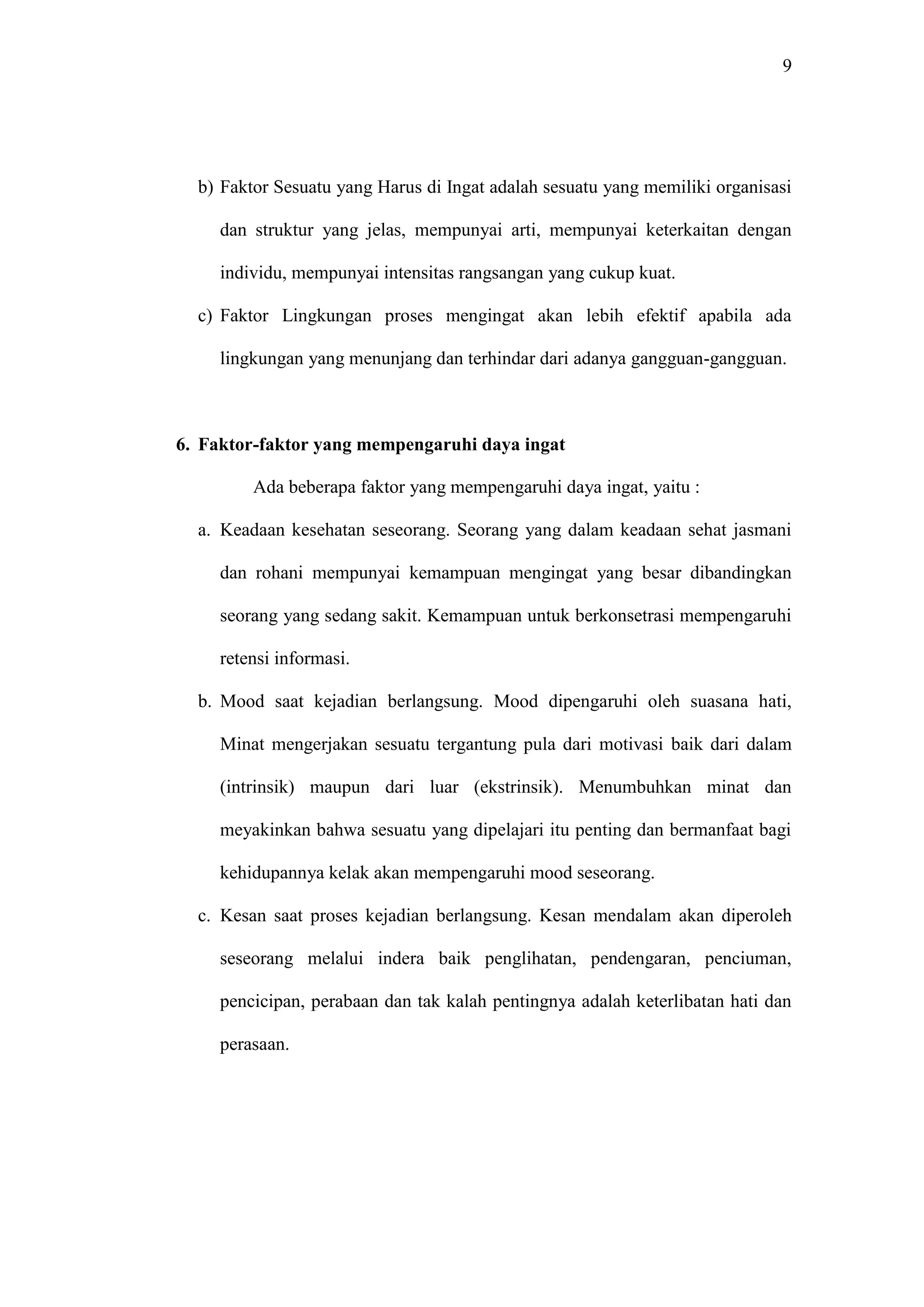9 
b) Faktor Sesuatu yang Harus di Ingat adalah sesuatu yang memiliki organisasi 
dan struktur yang jelas, mempunyai arti, mempunyai keterkaitan dengan 
individu, mempunyai intensitas rangsangan yang cukup kuat. 
c) Faktor Lingkungan proses mengingat akan lebih efektif apabila ada 
lingkungan yang menunjang dan terhindar dari adanya gangguan-gangguan. 
6. Faktor-faktor yang mempengaruhi daya ingat 
Ada beberapa faktor yang mempengaruhi daya ingat, yaitu : 
a. Keadaan kesehatan seseorang. Seorang yang dalam keadaan sehat jasmani 
dan rohani mempunyai kemampuan mengingat yang besar dibandingkan 
seorang yang sedang sakit. Kemampuan untuk berkonsetrasi mempengaruhi 
retensi informasi. 
b. Mood saat kejadian berlangsung. Mood dipengaruhi oleh suasana hati, 
Minat mengerjakan sesuatu tergantung pula dari motivasi baik dari dalam 
(intrinsik) maupun dari luar (ekstrinsik). Menumbuhkan minat dan 
meyakinkan bahwa sesuatu yang dipelajari itu penting dan bermanfaat bagi 
kehidupannya kelak akan mempengaruhi mood seseorang. 
c. Kesan saat proses kejadian berlangsung. Kesan mendalam akan diperoleh 
seseorang melalui indera baik penglihatan, pendengaran, penciuman, 
pencicipan, perabaan dan tak kalah pentingnya adalah keterlibatan hati dan 
perasaan. 
 