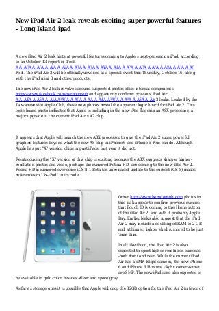 New iPad Air 2 leak reveals exciting super powerful features 
- Long Island ipad 
A new iPad Air 2 leak hints at powerful features coming to Apple's next-generation iPad, according 
to an October 13 report in iTech 
Ã Â¸Â‹Ã Â¸Â´Ã Â¸Â¡Ã Â¸Â¡Ã Â¸Â‡Ã Â¸Â„Ã Â¸Â¥Ã Â¸Â£Ã Â¸Â²Ã Â¸Â„Ã Â¸Â²Ã Â¸Â–Ã Â¸Â¹Ã Â¸Â 
Post. The iPad Air 2 will be officially unveiled at a special event this Thursday, October 16, along 
with the iPad mini 3 and other products. 
The new iPad Air 2 leak revolves around suspected photos of its internal components 
https://www.facebook.com/bernoonsub and apparently confirms previous iPad Air 
Ã Â¸Â£Ã Â¸Â§Ã Â¸Â¡Ã Â¹Â€Ã Â¸ÂšÃ Â¸ÂÃ Â¸Â£Ã Â¹ÂŒÃ Â¸ÂªÃ Â¸Â§Ã Â¸Â¢ 2 leaks. Leaked by the 
Taiwanese site Apple Club, these new photos reveal the apparent logic board for iPad Air 2. This 
logic board photo indicates that Apple is including in the new iPad flagship an A8X processor, a 
major upgrade to the current iPad Air's A7 chip. 
It appears that Apple will launch the new A8X processor to give the iPad Air 2 super powerful 
graphics features beyond what the new A8 chip in iPhone 6 and iPhone 6 Plus can do. Although 
Apple has put "X" version chips in past iPads, last year it did not. 
Reintroducing the "X" version of this chip is exciting because the A8X suggests sharper higher-resolution 
photos and video, perhaps the rumored Retina HD, are coming to the new iPad Air 2. 
Retina HD is rumored ever since iOS 8.1 Beta (an unreleased update to the current iOS 8) makes 
references to "3x-iPad" in its code. 
Other http://www.bernoonsub.com photos in 
this leak appear to confirm previous rumors 
that Touch ID is coming to the Home button 
of the iPad Air 2, and with it probably Apple 
Pay. Earlier leaks also suggest that the iPad 
Air 2 may include a doubling of RAM to 2 GB 
and a thinner, lighter shell rumored to be just 
7mm thin. 
In all likelihood, the iPad Air 2 is also 
expected to sport higher-resolution cameras- 
-both front and rear. While the current iPad 
Air has a 5MP iSight camera, the new iPhone 
6 and iPhone 6 Plus use iSight cameras that 
are 8MP. The new iPads are also expected to 
be available in gold-color besides silver and space gray. 
As far as storage goes it is possible that Apple will drop the 32GB option for the iPad Air 2 in favor of 
 