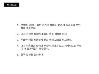 Method
1. 보색이 적용된, 혹은 관련된 작품을 찾고 그 작품들에 쓰인
색을 추출한다.
2. 내가 선정한 작업에 추출한 색을 적용해 본다.
3. 추출한 색을 적용하기 전과 후의 모습을 비교한다.
4. 내가 적용했던 보색과 무엇이 차이가 있고 시각적으로 무엇
이 더 효과적인지 연구한다.
5. 연구 결과를 정리한다.
 
