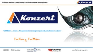 ISO 9001 – 2008 Certified
Technology Maestro | Timely Delivery | Functional Brilliance | Admired Quality
www.konzertgroup.com
Tool Room Tool Makers
By
“KONZERT” - means “An Agreement in a design or plan with simultaneous Actions”.
 