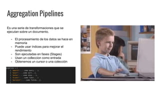 Aggregation Pipelines
Es una serie de transformaciones que se
ejecutan sobre un documento.
- El procesamiento de los datos se hace en
memoria
- Puede usar índices para mejorar el
rendimiento
- Son ejecutadas en fases (Stages)
- Usan un colleccion como entrada
- Obtenemos un cursor o una colección
 