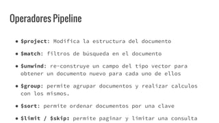 Operadores Pipeline
● $project: Modifica la estructura del documento
● $match: filtros de búsqueda en el documento
● $unwind: re-construye un campo del tipo vector para
obtener un documento nuevo para cada uno de ellos
● $group: permite agrupar documentos y realizar calculos
con los mismos.
● $sort: permite ordenar documentos por una clave
● $limit / $skip: permite paginar y limitar una consulta
 