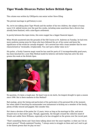 Tiger Woods Divorces Putter before British Open 
This column was written by CBSSports.com senior writer Steve Elling 
The priciest marriage in golf history is over. 
No, we're not talking about Tiger Woods and the mother of his two children, the subject of many 
saucy U.K. tabloid stories over the past few weeks, including some assertions that a divorce has 
already been finalized, with a nine-figure settlement. 
In purely between-the-ropes terms, this news nugget has a bigger financial impact. 
When Woods sauntered onto the grounds of the Old Course at St. Andrews on Tuesday, he had even 
more eyebrow-raising news for those who have followed the arc of his career and know the 
significance of the words he casually dropped -- he's severed ties with a team member that he once 
characterized as "invaluable, irreplaceable. You can't put a dollar value on it." 
His putter, a Scotty Cameron magic wand he has used for parts of 12 incomprehensibly good years, 
has been benched for a new Nike Method model he believes will better help him solve the slow 
greens this week at the British Open. 
No question, it's been a rough year. He hasn't won in six starts, his longest drought to open a season 
since 1998. But is there madness to this Method? 
Bad analogy, given the timing and particulars of his particulars of his personal life at the moment, 
but when asked if benching his moneymaker was tantamount to kicking out a member of the family, 
plenty of folks winced and giggled. But consider this: 
He's been a devotee of the putter for 12 years, twice as long as his marriage to Elin, and never 
strayed once in that entire span. Though, apparently, the thought crossed the collective mind of 
Woods and caddie Steve Williams, especially as he has struggled on the greens over the recent past. 
"That's something Stevie and I have been talking about over the years together, is what can I do on 
slower greens?" Woods explained Tuesday. "I always seem to struggle on them and can't wait to get 
to the fastest greens that we play on tour." 
 