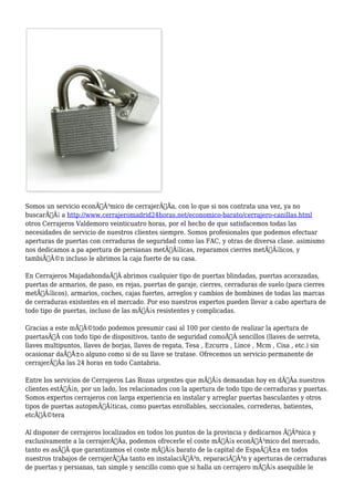 Somos un servicio econÃƒÂ³mico de cerrajerÃƒÂa, con lo que si nos contrata una vez, ya no 
buscarÃƒÂ¡ a http://www.cerrajeromadrid24horas.net/economico-barato/cerrajero-canillas.html 
otros Cerrajeros Valdemoro veinticuatro horas, por el hecho de que satisfacemos todas las 
necesidades de servicio de nuestros clientes siempre. Somos profesionales que podemos efectuar 
aperturas de puertas con cerraduras de seguridad como las FAC, y otras de diversa clase. asimismo 
nos dedicamos a pa apertura de persianas metÃƒÂ¡licas, reparamos cierres metÃƒÂ¡licos, y 
tambiÃƒÂ©n incluso le abrimos la caja fuerte de su casa. 
En Cerrajeros MajadahondaÃ‚Â abrimos cualquier tipo de puertas blindadas, puertas acorazadas, 
puertas de armarios, de paso, en rejas, puertas de garaje, cierres, cerraduras de suelo (para cierres 
metÃƒÂ¡licos), armarios, coches, cajas fuertes, arreglos y cambios de bombines de todas las marcas 
de cerraduras existentes en el mercado. Por eso nuestros expertos pueden llevar a cabo apertura de 
todo tipo de puertas, incluso de las mÃƒÂ¡s resistentes y complicadas. 
Gracias a este mÃƒÂ©todo podemos presumir casi al 100 por ciento de realizar la apertura de 
puertasÃ‚Â con todo tipo de dispositivos, tanto de seguridad comoÃ‚Â sencillos (llaves de serreta, 
llaves multipuntos, llaves de borjas, llaves de regata, Tesa , Ezcurra , Lince , Mcm , Cisa , etc.) sin 
ocasionar daÃƒÂ±o alguno como si de su llave se tratase. Ofrecemos un servicio permanente de 
cerrajerÃƒÂa las 24 horas en todo Cantabria. 
Entre los servicios de Cerrajeros Las Rozas urgentes que mÃƒÂ¡s demandan hoy en dÃƒÂa nuestros 
clientes estÃƒÂ¡n, por un lado, los relacionados con la apertura de todo tipo de cerraduras y puertas. 
Somos expertos cerrajeros con larga experiencia en instalar y arreglar puertas basculantes y otros 
tipos de puertas autopmÃƒÂ¡ticas, como puertas enrollables, seccionales, correderas, batientes, 
etcÃƒÂ©tera 
Al disponer de cerrajeros localizados en todos los puntos de la provincia y dedicarnos ÃƒÂºnica y 
exclusivamente a la cerrajerÃƒÂa, podemos ofrecerle el coste mÃƒÂ¡s econÃƒÂ³mico del mercado, 
tanto es asÃƒÂ que garantizamos el coste mÃƒÂ¡s barato de la capital de EspaÃƒÂ±a en todos 
nuestros trabajos de cerrajerÃƒÂa tanto en instalaciÃƒÂ³n, reparaciÃƒÂ³n y aperturas de cerraduras 
de puertas y persianas, tan simple y sencillo como que si halla un cerrajero mÃƒÂ¡s asequible le 
 