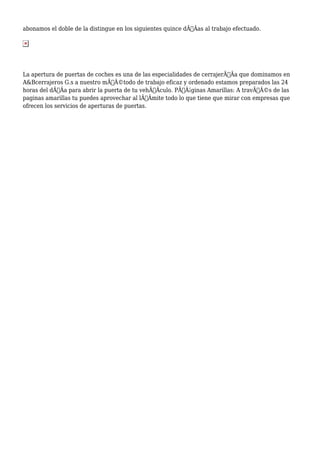 abonamos el doble de la distingue en los siguientes quince dÃƒÂas al trabajo efectuado. 
La apertura de puertas de coches es una de las especialidades de cerrajerÃƒÂa que dominamos en 
A&Bcerrajeros G.s a nuestro mÃƒÂ©todo de trabajo eficaz y ordenado estamos preparados las 24 
horas del dÃƒÂa para abrir la puerta de tu vehÃƒÂculo. PÃƒÂ¡ginas Amarillas: A travÃƒÂ©s de las 
paginas amarillas tu puedes aprovechar al lÃƒÂmite todo lo que tiene que mirar con empresas que 
ofrecen los servicios de aperturas de puertas. 
