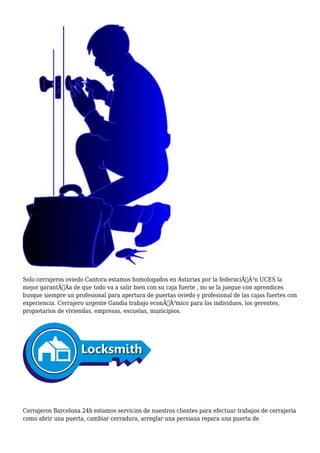 Solo cerrajeros oviedo Cantora estamos homologados en Asturias por la federaciÃƒÂ³n UCES la 
mejor garantÃƒÂa de que todo va a salir bien con su caja fuerte , no se la juegue con aprendices 
busque siempre un profesional para apertura de puertas oviedo y profesional de las cajas fuertes con 
experiencia. Cerrajero urgente Gandia trabajo econÃƒÂ³mico para los individuos, los gerentes, 
propietarios de viviendas, empresas, escuelas, municipios. 
Cerrajeros Barcelona 24h estamos servicios de nuestros clientes para efectuar trabajos de cerrajeria 
como abrir una puerta, cambiar cerradura, arreglar una persiana repara una puerta de 
 