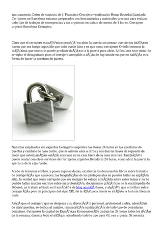 aparcamiento. Datos de contacto de J. Francisco Cerrajero veinticuatro Horas Sociedad Limitada 
Cerrajeros en Barcelona estamos preparados con herramientas y materiales precisas para realizar 
todo tipo de trabajos de emergencias y sin urgencias en palazo de menos de 1 horas. Cerrajero 
urgente Barcelona Cerrajero. 
Claro que el cerrajero econÃƒÂ³mico pensÃƒÂ³ en abrir la puerta sin pensar que ciertos daÃƒÂ±os 
hacen que sea luego imposible que todo quede bien y es que como cerrajeros Oviedo tenemos la 
mÃƒÂ¡xima que nunca se puede producir daÃƒÂ±os a la puerta para abrir. Al final nos toco tratar de 
arreglar el desaguisado pues el cerrajero asequible a dÃƒÂa de hoy insiste en que no habÃƒÂa otra 
forma de hacer la apertura de puerta. 
Nuestros empleados son expertos Cerrajeros urgentes Las Rozas 24 horas en las aperturas de 
puertas y cambios de casa coche, que se asisten unos a otros y nos dan las llaves de repuesto de 
modo que usted jamÃƒÂ¡s estÃƒÂ¡ atascado en su casa fuera de la casa otra vez. TambiÃƒÂ©n 
puede contar con otros servicios de Cerrajeros urgentes Benidorm 24 horas, como abrir la puerta la 
apertura de la caja fuerte. 
Acabo de terminar el libro, y poseo algunas dudas, existieron los documentos libros sobre tratados 
de cerrajerÃƒÂa que aparecen, las biografÃƒÂas de los protagonistas se pueden hallar en algÃƒÂºn 
sitio, la verdad que como cerrajero que soy siempre he estado atraÃƒÂdo sobre estos temas y no he 
podido hallar muchos escritos sobre mi profesiÃƒÂ³n, documentos grÃƒÂ¡ficos de la enciclopedia de 
Diderot, un tratado editado en francÃƒÂ©s de blog aquiÃ‚Â llaves, y algÃƒÂºn que otro libro sobre 
cerrajerÃƒÂa pero de principios del siglo XIX, de la ÃƒÂ©poca donde se sitÃƒÂºa la historia literaria 
nada. 
AsÃƒÂ que el cerrajero que se desplaza a su direcciÃƒÂ³n personal, profesional u otra, ademÃƒÂ¡s 
de abrir puertas, se dedica al cambio, reparaciÃƒÂ³n sustituciÃƒÂ³n de todo tipo de cerraduras 
bombines. Cerrajeros la capital de EspaÃƒÂ±a EconomicosÃ‚Â trabaja las 24 horas todos los dÃƒÂas 
de la semana, durante todo el aÃƒÂ±o, atendiendo todo lo que para Vd. sea urgente. Si necesita 
 