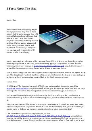5 Facts About The iPad 
Apple's iPad 
Is the famous iPad really giving people 
the enjoyment that they ever so often 
report? Well it would seem so. Over 170 
million iPads have been sold since their 
release in April, 2010. For 4 years, 
people have used the iPad for just about 
anything. Playing games, using social 
media, taking pictures, videos, and 
much more. It's basically a computer 
you can take with you anywhere. Of 
course, smaller than a laptop. 
Apple's technologically advanced tablet can range from $200 to $700 in price, depending on what 
kind of specs you want in your iPad, such as how many gigabytes. Regardless, this fine piece of 
technology is now very common in https://www.facebook.com/bernoonsub households. Every day I 
go outside, there are people using them if not an iPhone or any other device. 
Usually made by Apple Inc. You could say the iPad is the perfect handheld machine for anyone of any 
age. Checking Email, Facebook, Twitter, anything really. It's too good of a chance to pass up buying 
an iPad, whether it be the original version, Mini, or Air. Each serves a purpose. 
5 Great Facts 
475,000 Apps! The App store has overÂ 475,000 apps on the market, free and/or paid. With 
http://www.bernoonsub.com this phenomenalÂ amount, you will never get bored. And who can resist 
the large iPad HD screen. The average iPad user has downloaded 60 apps on their device. 
It's Portable! With the light weight and slim size the iPad has to offer, you don't need to find a 
computer to look up that site you've been thinking about. Just whip out the iPad and it's taken care 
of. 
It can find your location! The feature to locate your coordinates on the earth has never been easier. 
And this really helps too. If you need directions to the nearest shopping mall, your iPad can tell you 
exactly where to find one and even give you directions from where you're standing! 
Cellular Model! It's possible to use your device just like 
Ã Â¸Â£Ã Â¸Â²Ã Â¸Â„Ã Â¸Â²Ã Â¹Â€Ã Â¸ÂšÃ Â¸ÂÃ Â¸Â£Ã Â¹ÂŒÃ Â¸ÂªÃ Â¸Â§Ã Â¸Â¢ a smart phone. 
Meaning you will be able to use internet from anywhere regardless of Wi-Fi. Of course there is a 
monthly fee so don't choose this option unless you're sure you can afford it. That said, if you're on a 
 