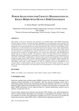 International Journal of Information Technology, Modeling and Computing (IJITMC) Vol.1,No.4,November 2013
DOI : 10.5121/ijitmc.2013.1401 1
POWER ALLOCATION FOR CAPACITY MAXIMIZATION IN
EIGEN-MIMO WITH OUTPUT SNR CONSTRAINT
S. Alireza Banani1
and Dena Homayounieh2
1
Department of Electrical and Computer Engineering, University of Toronto, Toronto,
ON, Canada
2
Faculty of Science and Engineering, York University, Toronto, ON, Canada
ABSTRACT
Water-filling is the power allocation that maximizes the parallel-channel eigen-MIMO information-
theoretic capacity. However, for practical designs, designing for error performance is also important. The
overall uncoded error rate, in a system with water-filled eigen-channels using digital modulation, degrades
through the errors in the data that uses the weaker eigen-channels. This is because in water-filling, a lower
transmit power is allocated (and a lower proportion of the overall capacity) to the weaker eigenchannels.
One general solution is to discard the weaker eigen-channels, but this does still not allow simple control
over the values of, or trade-off between, capacity and the error rate. In this paper a design approach is
presented for the control of, and improvement in, the overall error performance, while maintaining the
ergodic capacity as high as possible. The approach is direct; the eigen-channel power allocation is
optimized for capacity maximization constrained by a desired error performance on the eigenchannels via
constraints on their SNRs. A useful feature is that the capacity and the error performance can be managed
through the eigen-channel SNR constraint. Statistical simulations with Rayleigh channels quantify the
significant SER improvement compared to full eigen-MIMO (maximum number of eigen-channels) with
water-filling, when using a fixed modulation set. This set comprises pre-chosen constellations for a
constant number of eigen-channels, and this remains fixed for the all the channel realizations, i.e., with
time for the time-varying channel. The improvement in error performance is at the expense of a small loss
in capacity.
KEYWORDS
MIMO; water-filling; convex optimization; eigen-channel; ergodic capacity; MIMO capacity
1. INTRODUCTION
Open-loop multiple-input multiple-output (MIMO) systems have the practical advantage of not
requiring channel knowledge at the transmitter. But this practical advantage comes with a
performance penalty because joint optimization between the transmitter and receiver is not fully
deployed. When channel state information (CSI) is available at the transmitter, as assumed in this
paper, MIMO performance can be improved based on a desired optimization criterion such as
capacity, average error rate, etc.
Several jointly optimal linear precoder and decoder (LPD) designs, also called beamformers,
based on perfect channel knowledge at the transmitter, are presented in the literature. These are
too numerous to list here, but representative examples are [1]-[12]. The work in [1] includes the
design that maximizes output SNR, which is called dominant eigenmode transmission. It
 