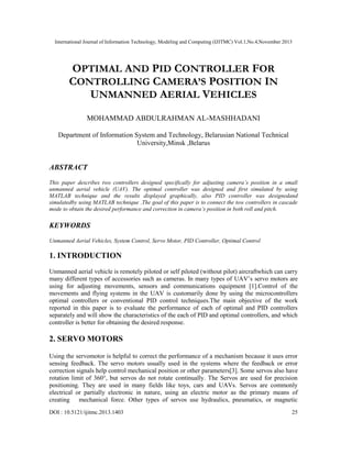 International Journal of Information Technology, Modeling and Computing (IJITMC) Vol.1,No.4,November 2013
DOI : 10.5121/ijitmc.2013.1403 25
OPTIMAL AND PID CONTROLLER FOR
CONTROLLING CAMERA’S POSITION IN
UNMANNED AERIAL VEHICLES
MOHAMMAD ABDULRAHMAN AL-MASHHADANI
Department of Information System and Technology, Belarusian National Technical
University,Minsk ,Belarus
ABSTRACT
This paper describes two controllers designed specifically for adjusting camera’s position in a small
unmanned aerial vehicle (UAV). The optimal controller was designed and first simulated by using
MATLAB technique and the results displayed graphically, also PID controller was designedand
simulatedby using MATLAB technique .The goal of this paper is to connect the tow controllers in cascade
mode to obtain the desired performance and correction in camera’s position in both roll and pitch.
KEYWORDS
Unmanned Aerial Vehicles, System Control, Servo Motor, PID Controller, Optimal Control
1. INTRODUCTION
Unmanned aerial vehicle is remotely piloted or self piloted (without pilot) aircraftwhich can carry
many different types of accessories such as cameras. In many types of UAV’s servo motors are
using for adjusting movements, sensors and communications equipment [1].Control of the
movements and flying systems in the UAV is customarily done by using the microcontrollers
optimal controllers or conventional PID control techniques.The main objective of the work
reported in this paper is to evaluate the performance of each of optimal and PID controllers
separately and will show the characteristics of the each of PID and optimal controllers, and which
controller is better for obtaining the desired response.
2. SERVO MOTORS
Using the servomotor is helpful to correct the performance of a mechanism because it uses error
sensing feedback. The servo motors usually used in the systems where the feedback or error
correction signals help control mechanical position or other parameters[3]. Some servos also have
rotation limit of 360°, but servos do not rotate continually. The Servos are used for precision
positioning. They are used in many fields like toys, cars and UAVs. Servos are commonly
electrical or partially electronic in nature, using an electric motor as the primary means of
creating mechanical force. Other types of servos use hydraulics, pneumatics, or magnetic
 