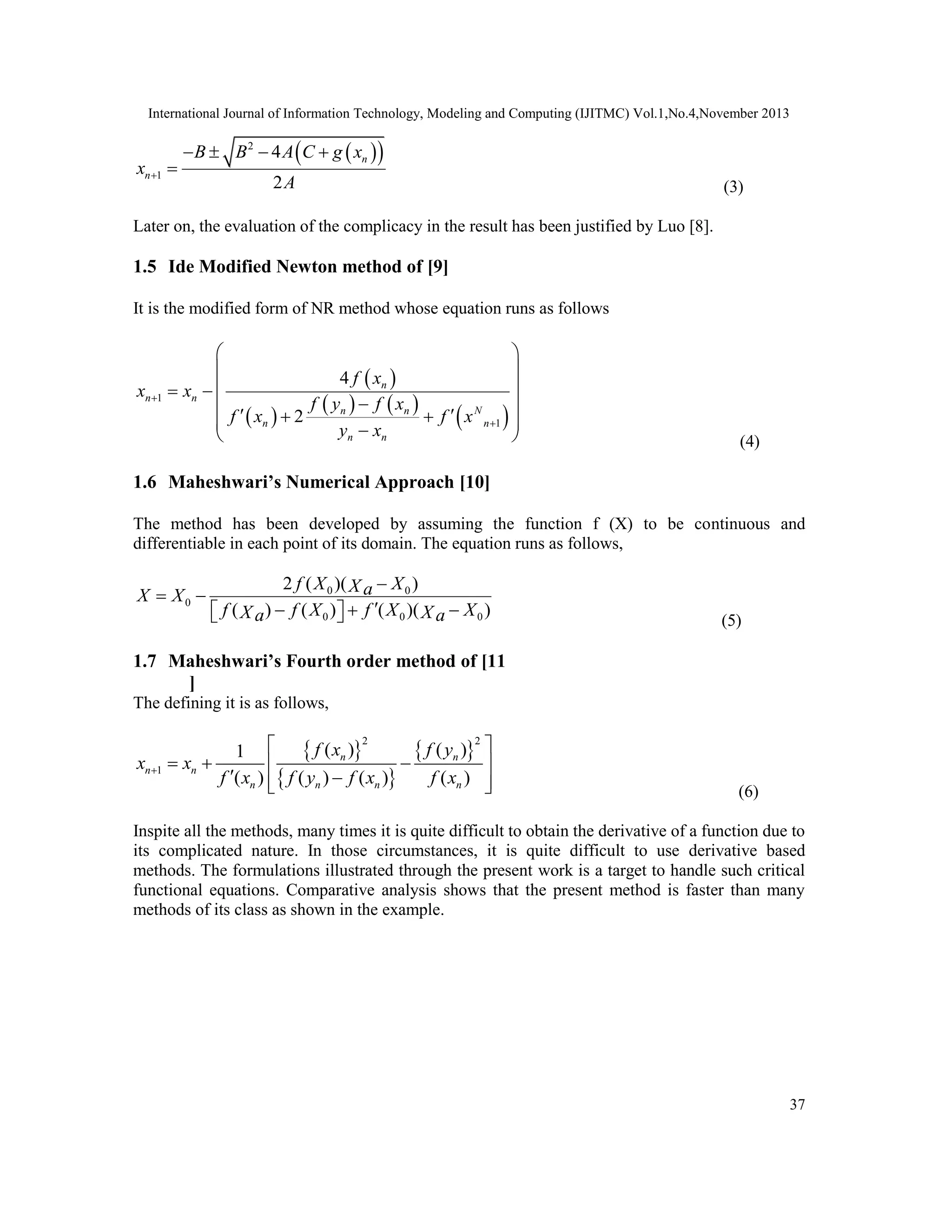 International Journal of Information Technology, Modeling and Computing (IJITMC) Vol.1,No.4,November 2013
37
 
 
2
1
4
2
n
n
B B A C g x
x
A

   

(3)
Later on, the evaluation of the complicacy in the result has been justified by Luo [8].
1.5 Ide Modified Newton method of [9]
It is the modified form of NR method whose equation runs as follows
 
 
   
 
1
1
4
2
n
n n
N
n n
n n
n n
f x
x x
f y f x
f x f x
y x


 
 
 
 

 
 
 
 

  (4)
1.6 Maheshwari’s Numerical Approach [10]
The method has been developed by assuming the function f (X) to be continuous and
differentiable in each point of its domain. The equation runs as follows,
0 0
0
0 0 0
2 ( )( )
( ) ( ) ( )( )
f X X
X a
X X
f f X f X X
X X
a a

 

  
 
  (5)
1.7 Maheshwari’s Fourth order method of [11
]
The defining it is as follows,
 
 
 
2 2
1
( ) ( )
1
( ) ( ) ( ) ( )
n n
n n
n n n n
f x f y
x x
f x f y f x f x

 
  
 
 
 
  (6)
Inspite all the methods, many times it is quite difficult to obtain the derivative of a function due to
its complicated nature. In those circumstances, it is quite difficult to use derivative based
methods. The formulations illustrated through the present work is a target to handle such critical
functional equations. Comparative analysis shows that the present method is faster than many
methods of its class as shown in the example.
 