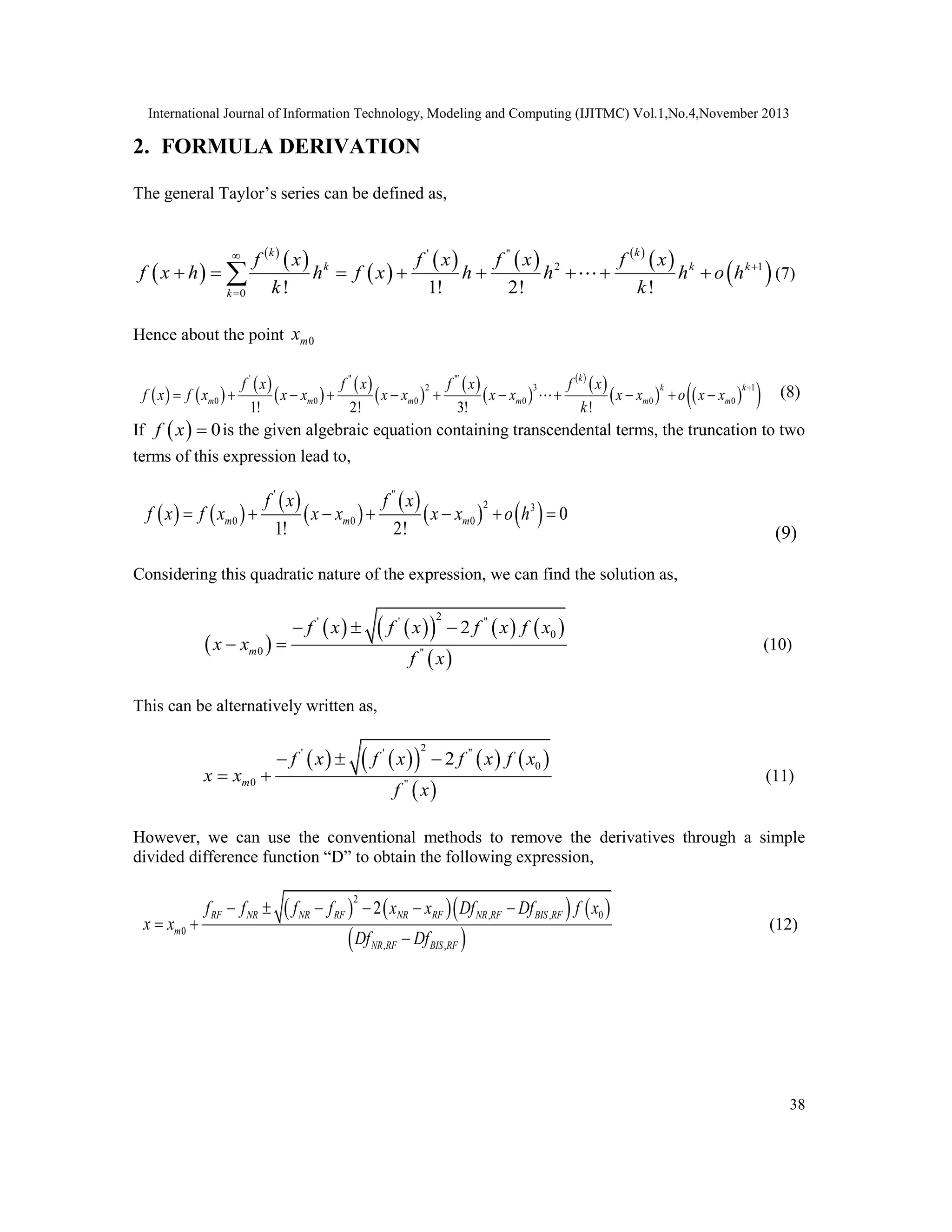 International Journal of Information Technology, Modeling and Computing (IJITMC) Vol.1,No.4,November 2013
38
2. FORMULA DERIVATION
The general Taylor’s series can be defined as,
 
 
 
 
     
 
 
' ''
2 1
0 ! 1! 2! !
k k
k k k
k
f x f x f x f x
f x h h f x h h h o h
k k



       
 (7)
Hence about the point 0
m
x
   
 
 
 
 
 
 
 
 
   
 
' '' ''
2 3 1
0 0 0 0 0 0
1! 2! 3! !
k
k k
m m m m m m
f x f x f x f x
f x f x x x x x x x x x o x x
k


           (8)
If   0
f x  is the given algebraic equation containing transcendental terms, the truncation to two
terms of this expression lead to,
   
 
 
 
   
' ''
2 3
0 0 0 0
1! 2!
m m m
f x f x
f x f x x x x x o h
      
(9)
Considering this quadratic nature of the expression, we can find the solution as,
 
   
     
 
2
' ' ''
0
0 ''
2
m
f x f x f x f x
x x
f x


 
 (10)
This can be alternatively written as,
   
     
 
2
' ' ''
0
0 ''
2
m
f x f x f x f x
x x
f x


 
 (11)
However, we can use the conventional methods to remove the derivatives through a simple
divided difference function “D” to obtain the following expression,
      
 
2
, , 0
0
, ,
2
RF NR NR RF NR RF NR RF BIS RF
m
NR RF BIS RF
f f f f x x Df Df f x
x x
Df Df
  

 



(12)
 