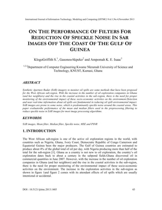 International Journal of Information Technology, Modeling and Computing (IJITMC) Vol.1,No.4,November 2013
DOI : 10.5121/ijitmc.2013.1405 43
ON THE PERFORMANCE OF FILTERS FOR
REDUCTION OF SPECKLE NOISE IN SAR
IMAGES OFF THE COAST OF THE GULF OF
GUINEA
KlogoGriffith S.1
, GasonooAkpeko2
and Ampomah K. E. Isaac3
1,2,3
Department of Computer Engineering Kwame Nkrumah University of Science and
Technology, KNUST, Kumasi, Ghana
ABSTRACT
Synthetic Aperture Radar (SAR) imagery to monitor oil spills are some methods that have been proposed
for the West African sub-region. With the increase in the number of oil exploration companies in Ghana
(and her neighbors) and the rise in the coastal activities in the sub-region, there is the need for proper
monitoring of the environmental impact of these socio-economic activities on the environment.Detection
and near real-time information about oil spills are fundamental in reducing oil spill environmental impact.
SAR images are prone to some noise, which is predominantly speckle noise around the coastal areas. This
paper evaluatesthe performance of the mean and median filters used in the preprocessing filtering to
reduce speckle noise in SAR images for most image processing algorithms.
KEYWORDS
SAR images, Mean filter, Median filter, Speckle noise, MSE and PSNR
1. INTRODUCTION
The West African sub-region is one of the active oil exploration regions in the world, with
countries such as Nigeria, Ghana, Ivory Coast, Democratic Republic of Congo Cameroon and
Equatorial Guinea been the major producers. The Gulf of Guinea countries are estimated to
produce about 4% of the global total of oil per day, with Nigeria producing more than half of the
total for the sub-region [1]. Ghana as a country is not new to oil exploration, the country’s oil
exploration dates back to about a century in the saltpond fields.Ghana discovered oil in
commercial quantities in June 2007. However, with the increase in the number of oil exploration
companies in Ghana (and her neighbors) and the rise in the coastal activities in the sub-region,
there is the need for proper monitoring of the environmental impact of these socio-economic
activities on the environment. The increase in the exploration activities in the sub-region as
shown in figure 1and figure 2 comes with its attendant effects of oil spills which are usually
intentional or accidental.
 