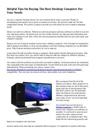 Helpful Tips On Buying The Best Desktop Computer For 
Your Needs 
Are you a computer buying veteran, but are confused about what to get next? Thanks to 
technological innovations, this is quite a common occurrence. The process really isn't all that 
complicated though. This article is going to provide you with advice for your computer shopping 
needs. 
Always use antivirus software. Without an antivirus program malicious software can find its way into 
your operating system. No matter how you slice itThat software can take personal information and 
cause your machine to run slow. There are several programs available that can scan and repair your 
computer regularly. 
Keep an eye out of anyone wanting to give away a desktop computer. A lot of people are making the 
shift to laptops and tablets, so they are attempting to sell their desktop computers for an affordable 
price. They're great machines and perfect for you to snap up. 
Learn about the add-ons before buying a computer. Most models include optional accessories. Only 
buy those you require. Also, you may be able to find your add-ons cheaper on different websites. 
Normally, add-ons purchased from computer manufacturers cost more. 
Use caution with the products you pick when you build a desktop. Certain processors are sometimes 
only compatible with some types of motherboards. Certain RAM units only work well with particular 
motherboards. When purchasing your pieces, ensure cross 
http://www.officedepot.com/a/browse/desktop-computer-external-hard-drives/N=5+509637/ 
compatibility. This can save you money and time, and possibly even some headaches. 
Buy a computer that fits all of the 
features you desire. Many people try to 
buy machines that are out of their price 
range with lots of extra features that 
they don't need or use. Be particular 
about the features you want and the 
different components that will serve 
your needs, so you can avoid spending 
too much money. 
You should clean out the dust on 
desktop computers a weekly basis to 
ensure your computer is as efficient as 
possible. It is not hard to unscrew and 
remove the outer casing and use 
compressed air to eliminate dust. This 
keeps the fan functioning properly and 
keep your computer cool and clean. 
Look at various tech sites that are reputable before buying it. It's important to spend a little time 
 