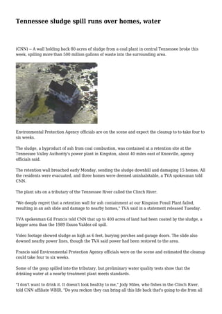 Tennessee sludge spill runs over homes, water 
(CNN) -- A wall holding back 80 acres of sludge from a coal plant in central Tennessee broke this 
week, spilling more than 500 million gallons of waste into the surrounding area. 
Environmental Protection Agency officials are on the scene and expect the cleanup to to take four to 
six weeks. 
The sludge, a byproduct of ash from coal combustion, was contained at a retention site at the 
Tennessee Valley Authority's power plant in Kingston, about 40 miles east of Knoxville, agency 
officials said. 
The retention wall breached early Monday, sending the sludge downhill and damaging 15 homes. All 
the residents were evacuated, and three homes were deemed uninhabitable, a TVA spokesman told 
CNN. 
The plant sits on a tributary of the Tennessee River called the Clinch River. 
"We deeply regret that a retention wall for ash containment at our Kingston Fossil Plant failed, 
resulting in an ash slide and damage to nearby homes," TVA said in a statement released Tuesday. 
TVA spokesman Gil Francis told CNN that up to 400 acres of land had been coated by the sludge, a 
bigger area than the 1989 Exxon Valdez oil spill. 
Video footage showed sludge as high as 6 feet, burying porches and garage doors. The slide also 
downed nearby power lines, though the TVA said power had been restored to the area. 
Francis said Environmental Protection Agency officials were on the scene and estimated the cleanup 
could take four to six weeks. 
Some of the goop spilled into the tributary, but preliminary water quality tests show that the 
drinking water at a nearby treatment plant meets standards. 
"I don't want to drink it. It doesn't look healthy to me," Jody Miles, who fishes in the Clinch River, 
told CNN affiliate WBIR. "Do you reckon they can bring all this life back that's going to die from all 
 